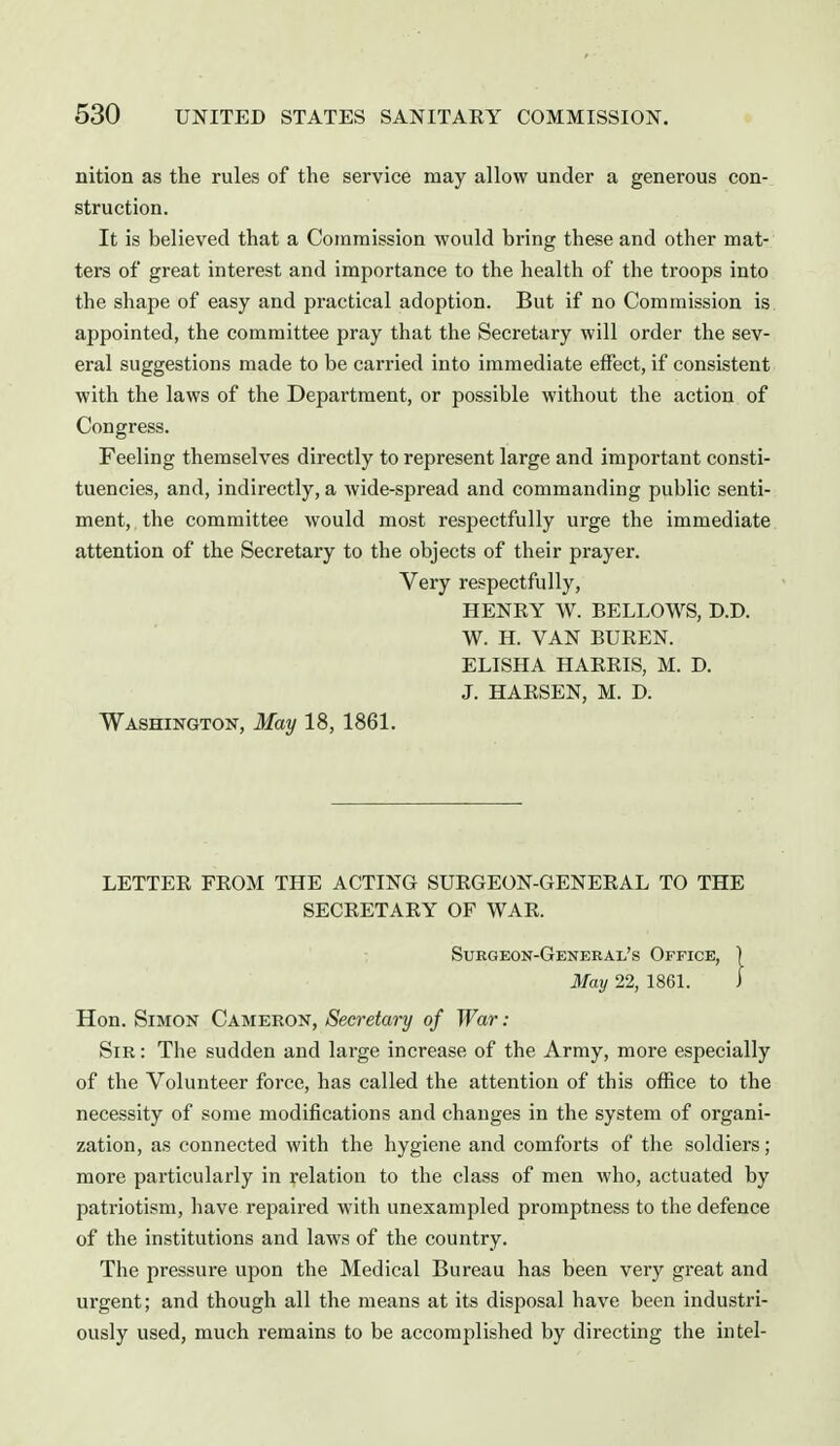 nition as the rules of the service may allow under a generous con- struction. It is believed that a Commission would bring these and other mat- ters of great interest and importance to the health of the troops into the shape of easy and practical adoption. But if no Commission is appointed, the committee pray that the Secretary will order the sev- eral suggestions made to be carried into immediate effect, if consistent with the laws of the Department, or possible without the action of Congress. Feeling themselves directly to represent large and important consti- tuencies, and, indirectly, a wide-spread and commanding public senti- ment,, the committee would most respectfully urge the immediate attention of the Secretary to the objects of their prayer. Very respectfully, HENRY W. BELLOWS, D.D. W. H. VAN BUREN. ELISHA HARRIS, M. D. J. HAESEN, M. D. Washington, May 18, 1861. LETTER FROM THE ACTING SURGEON-GENERAL TO THE SECRETARY OF WAR. Surgeon-General's Office, 1 May 22, 1861. I Hon. Simon Cameron, Secretary of War : Sir : The sudden and large increase of the Army, more especially of the Volunteer force, has called the attention of this office to the necessity of some modifications and changes in the system of organi- zation, as connected with the hygiene and comforts of the soldiers; more particularly in relation to the class of men who, actuated by patriotism, have re^^aired with unexampled promptness to the defence of the institutions and laws of the country. The pressure upon the Medical Bureau has been very great and urgent; and though all the means at its disposal have been industri- ously used, much remains to be accomplished by directing the intel-
