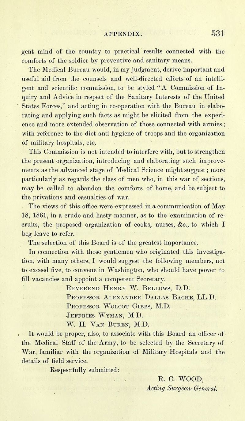 gent mind of the country to practical results connected with the comforts of the soldier by preventive and sanitary means. The Medical Bureau would, in my judgment, derive important and useful aid from the counsels and well-directed efforts of an intelli- gent and scientific commission, to be styled A Commission of In- quiry and Advice in respect of the Sanitary Interests of the United States Forces, and acting in co-operation with the Bureau in elabo- rating and applying such facts as might be elicited from the experi- ence and more extended observation of those connected with armies; with reference to the diet and hygiene of troops and the organization of military hospitals, etc. This Commission is not intended to interfere with, but to strengthen the present organization, introducing and elaborating such improve- ments as the advanced stage of Medical Science might suggest; more particularly as regards the class of men who, in this war of sections, may be called to abandon the comforts of home, and be subject to the privations and casualties of war. The views of this office were expressed in a communication of May 18, 1861, in a crude and hasty manner, as to the examination of re- cruits, the proposed organization of cooks, nurses, &c., to which I beg leave to refer. The selection of this Board is of the greatest importance. In connection with those gentlemen who originated this investiga- tion, with many others, I would suggest the following members, not to exceed five, to convene in Washington, who should have power to fill vacancies and appoint a competent Secretary. Reverend Henry W. Bellows, D.D. Professor Alexander Dallas Bache, LL.D. Professor Wolcot Gibbs, M.D. Jeffries Wyman, M.D. W. H. Van Buren, M.D. 1 It would be proper, also, to associate with this Board an officer of the Medical Stafi of the Army, to be selected by the Secretary of War, familiar with the organization of Military Hospitals and the details of field service. Respectfully submitted: R. C. WOOD, Acting Surgeon-Oeneral.