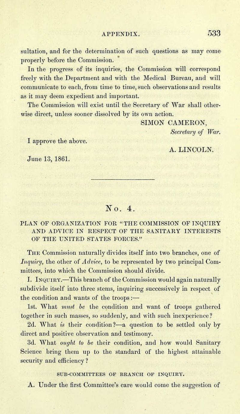 sultation, and for the determination of such questions as may come properly before the Commission. In the progress of its inquiries, the Commission will correspond freely with the Department and with the Medical Bureau, and will communicate to each, from time to time, such observations and results as it may deem expedient and important. The Commission will exist until the Secretary of War shall other- wise direct, unless sooner dissolved by its own action. SIMON CAMERON, Secretary of War. I approve the above. A. LINCOLN. June 13, 1861. JSTo. 4. . PLAN OF OEGANIZATION FOR THE COMMISSION OF INQUIRY AND ADVICE IN RESPECT OF THE SANITARY INTERESTS OF THE UNITED STATES FORCES. The Commission naturally divides itself into two branches, one of Inquiry, the other of Advice, to be represented by two principal Com- mittees, into which the Commission should divide. I. Inquiry.—This branch of the Commission would again naturally subdivide itself into three stems, inquiring successively in respect of the condition and wants of the troops:— 1st. What must be the condition and want of troops gathered together in such masses, so suddenly, and with such inexperience? 2d. What is their condition?—a question to be settled only by direct and positive observation and testimony. 3d. What ought to be their condition, and how would Sanitary Science bring them up to the standard of the highest attainable security and efficiency ? SUB-COMMITTEES OF BRANCH OP INQUIRY. A. Under the first Committee's care would come the suggestion of