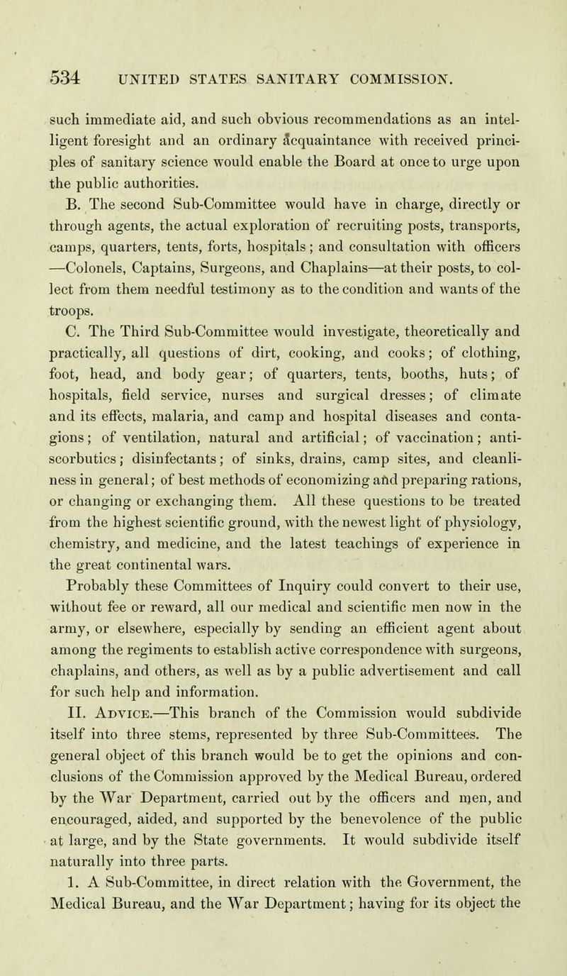 such immediate aid, and such obvious recommendations as an intel- ligent foresight and an ordinary Acquaintance with received princi- ples of sanitary science would enable the Board at once to urge upon the public authorities. B. The second Sub-Committee would have in charge, directly or through agents, the actual exploration of recruiting posts, transports, camps, quarters, tents, forts, hospitals; and consultation with officers —Colonels, Captains, Surgeons, and Chaplains—at their posts, to col- lect from them needful testimony as to the condition and wants of the troops. C. The Third Sub-Committee would investigate, theoretically and practically, all questions of dirt, cooking, and cooks; of clothing, foot, head, and body gear; of quarters, tents, booths, huts; of hospitals, field service, nurses and surgical dresses; of climate and its effects, malaria, and camp and hospital diseases and conta- gions ; of ventilation, natural and artificial; of vaccination; anti- scorbutics ; disinfectants; of sinks, drains, camp sites, and cleanli- ness in general; of best methods of economizing and jjrejaaring rations, or changing or exchanging them. All these questions to be treated from the highest scientific ground, with the newest light of physiology, chemistry, and medicine, and the latest teachings of experience in the great continental wars. Probably these Committees of Inquiry could convert to their use, without fee or reward, all our medical and scientific men now in the army, or elsewhere, especially by sending an efficient agent about among the regiments to establish active correspondence with surgeons, chaplains, and others, as well as by a public advertisement and call for such help and information. II. Advice.—This branch of the Commission would subdivide itself into three stems, represented by three Sub-Committees. The general object of this branch would be to get the opinions and con- clusions of the Commission approved by the Medical Bureau, ordered by the War Department, carried out by the officers and men, and encouraged, aided, and supported by the benevolence of the public at large, and by the State governments. It would subdivide itself naturally into three parts. 1. A Sub-Committee, in direct relation with the Government, the Medical Bureau, and the War Department; having for its object the