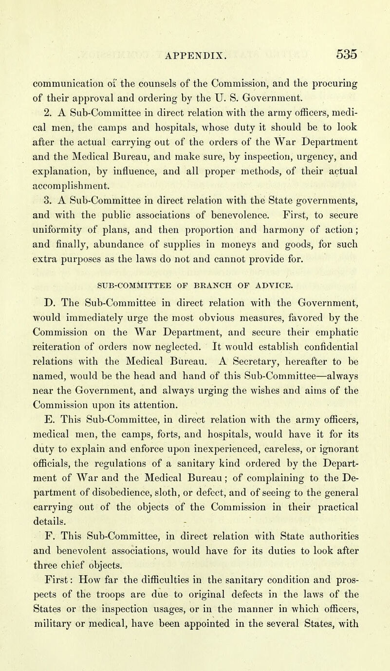 communication oi the counsels of the Commission, and the procuring of their approval and ordering by the U. S. Government. 2. A Sub-Committee in direct relation with the army officers, medi- cal men, the camps and hospitals, Avhose duty it should be to look after the actual carrying out of the orders of the War Department and the Medical Bureau, and make sure, by inspection, urgency, and explanation, by influence, and all proper methods, of their actual accomplishment. 3. A Sub-Committee in direct relation with the State governments, and with the public associations of benevolence. First, to secure uniformity of plans, and then proportion and harmony of action; and finally, abundance of supplies in moneys and goods, for such extra purposes as the laws do not and cannot provide for. SUB-COMMITTEE OF BRANCH OF ADVICE. D. The Sub-Committee in direct relation with the Government, would immediately urge the most obvious measures, favored by the Commission on the War Department, and secure their emphatic reiteration of orders now neglected. It would establish confidential relations with the Medical Bureau. A Secretary, hereafter to be named, would be the head and hand of this Sub-Committee—always near the Government, and always urging the wishes and aims of the Commission upon its attention. E. This Sub-Committee, in direct relation with the army officers, medical men, the camps, forts, and hospitals, would have it for its duty to explain and enforce upon inexperienced, careless, or ignorant officials, the regulations of a sanitary kind ordered by the Depart- ment of War and the Medical Bureau ; of complaining to the De- partment of disobedience, sloth, or defect, and of seeing to the general carrying out of the objects of the Commission in their practical details. F. This Sub-Committee, in direct relation with State authorities and benevolent associations, would have for its duties to look after three chief objects. First: How far the difficulties in the sanitary condition and pros- pects of the troops are due to original defects in the laws of the States or the inspection usages, or in the manner in which officers, military or medical, have been appointed in the several States, with