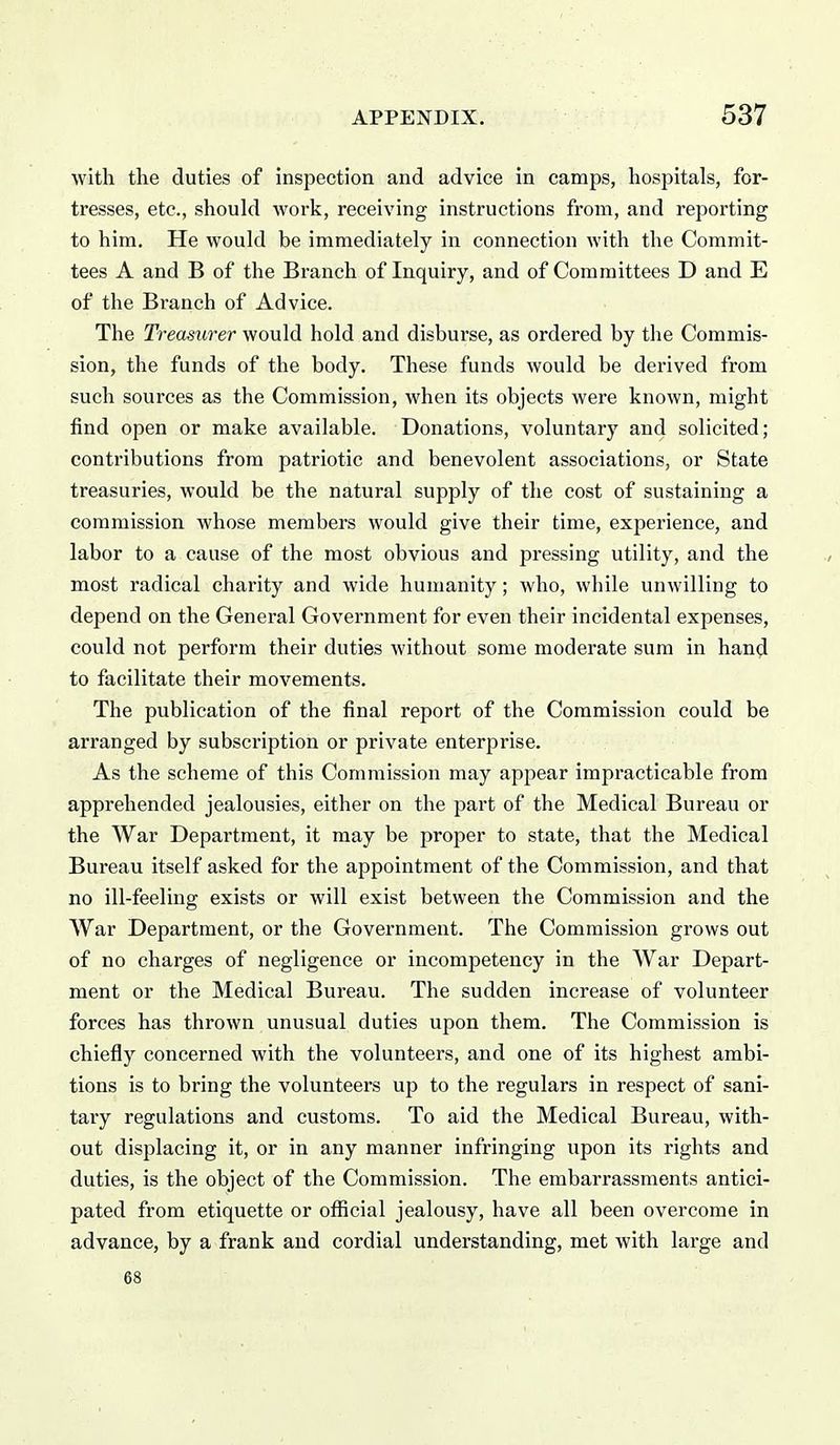 with tlie duties of inspection and advice in camps, hospitals, for- tresses, etc., should work, receiving instructions from, and reporting to him. He would be immediately in connection with the Commit- tees A and B of the Branch of Inquiry, and of Committees D and E of the Branch of Advice. The Treasurer would hold and disburse, as ordered by the Commis- sion, the funds of the body. These funds would be derived from such sources as the Commission, when its objects were known, might find open or make available. Donations, voluntary and solicited; contributions from patriotic and benevolent associations, or State treasuries, would be the natural supply of the cost of sustaining a commission whose members would give their time, experience, and labor to a cause of the most obvious and pressing utility, and the most radical charity and wide humanity; who, while unwilling to depend on the General Government for even their incidental expenses, could not perform their duties without some moderate sum in hand to facilitate their movements. The publication of the final report of the Commission could be arranged by subscription or private enterprise. As the scheme of this Commission may appear impracticable from apprehended jealousies, either on the part of the Medical Bureau or the War Department, it may be proper to state, that the Medical Bureau itself asked for the appointment of the Commission, and that no ill-feeling exists or will exist between the Commission and the War Department, or the Government. The Commission grows out of no charges of negligence or incompetency in the War Depart- ment or the Medical Bureau. The sudden increase of volunteer forces has thrown unusual duties upon them. The Commission is chiefly concerned with the volunteers, and one of its highest ambi- tions is to bring the volunteers uj) to the regulars in respect of sani- tary regulations and customs. To aid the Medical Bureau, with- out displacing it, or in any manner infringing upon its rights and duties, is the object of the Commission. The embarrassments antici- pated from etiquette or official jealousy, have all been overcome in advance, by a frank and cordial understanding, met with large and 68 ■