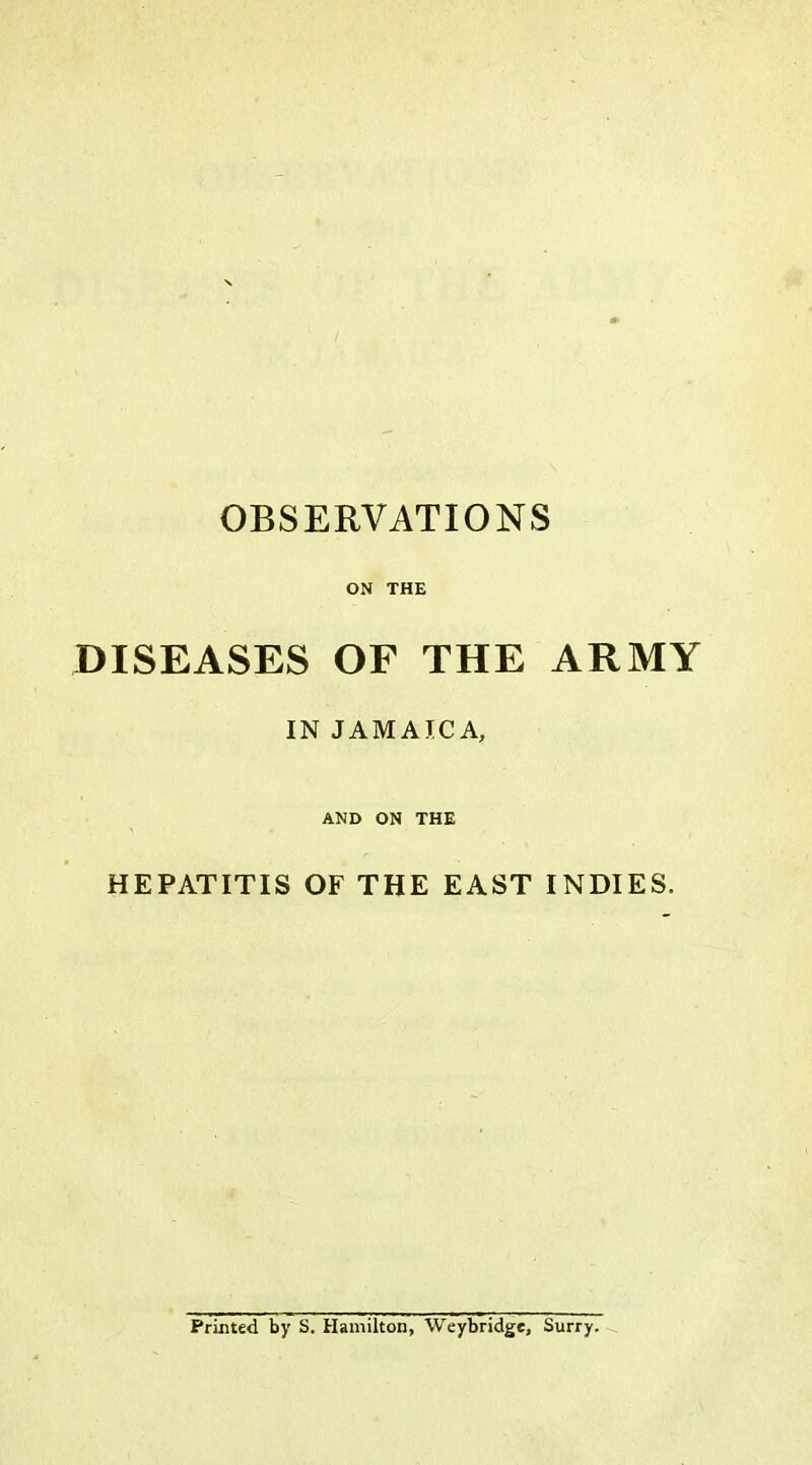 OBSERVATIONS ON THE DISEASES OF THE ARMY IN JAMAICA, AND ON THE HEPATITIS OF THE EAST INDIES. Printed by S. Hamilton, Weybridge, Surry. ^
