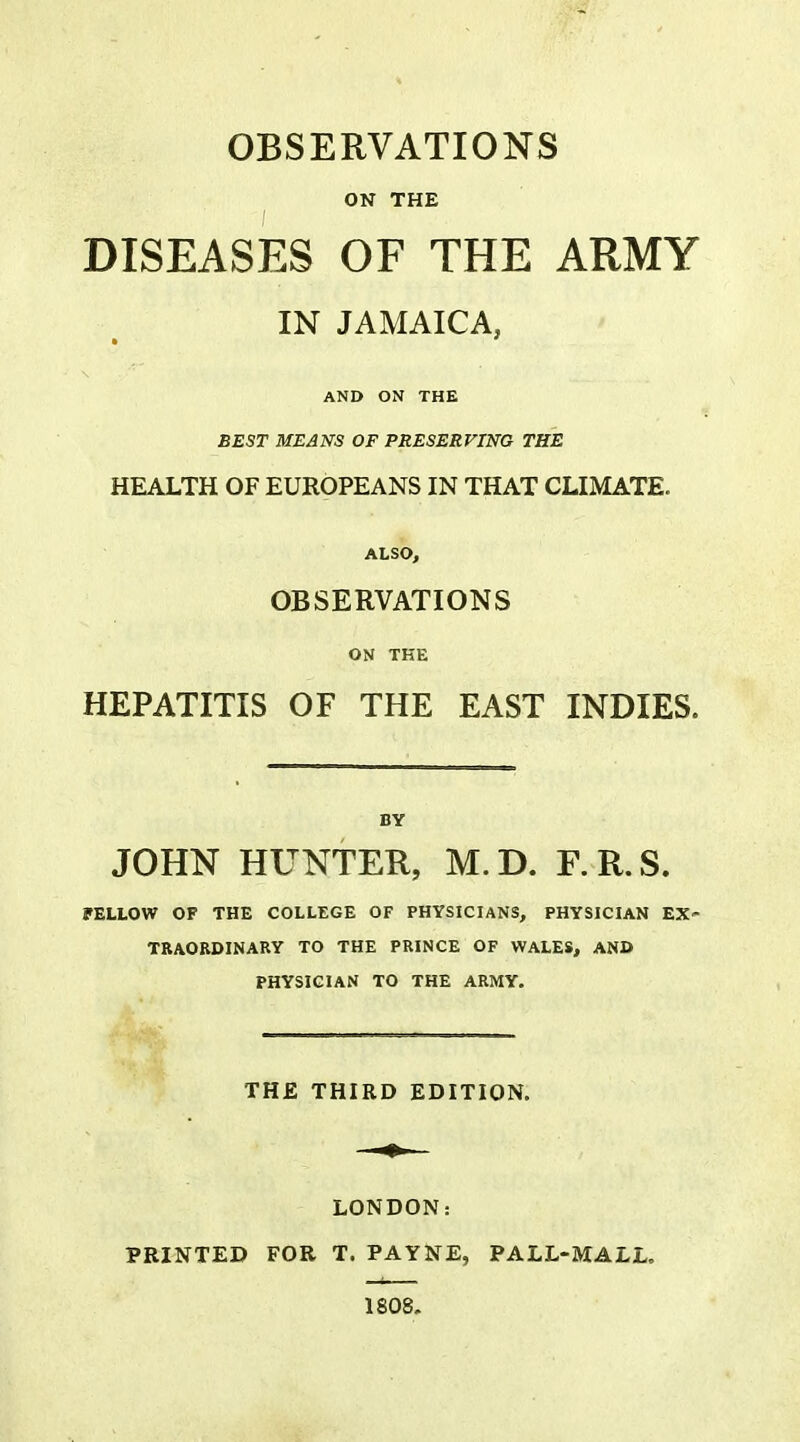 OBSERVATIONS ON THE DISEASES OF THE ARMY IN JAMAICA, AND ON THE BEST MEANS OF PRESERVING THE HEALTH OF EUROPEANS IN THAT CLIMATE. ALSO, OBSERVATIONS ON THE HEPATITIS OF THE EAST INDIES. BY JOHN HUNTER, M.D. F.R.S. PELLOW OF THE COLLEGE OF PHYSICIANS, PHYSICIAN EX- TRAORDINARY TO THE PRINCE OF WALES, AND PHYSICIAN TO THE ARMY. THE THIRD EDITION. LONDON: PRINTED FOR T. PAYNE, PALL-MALL. 1808.