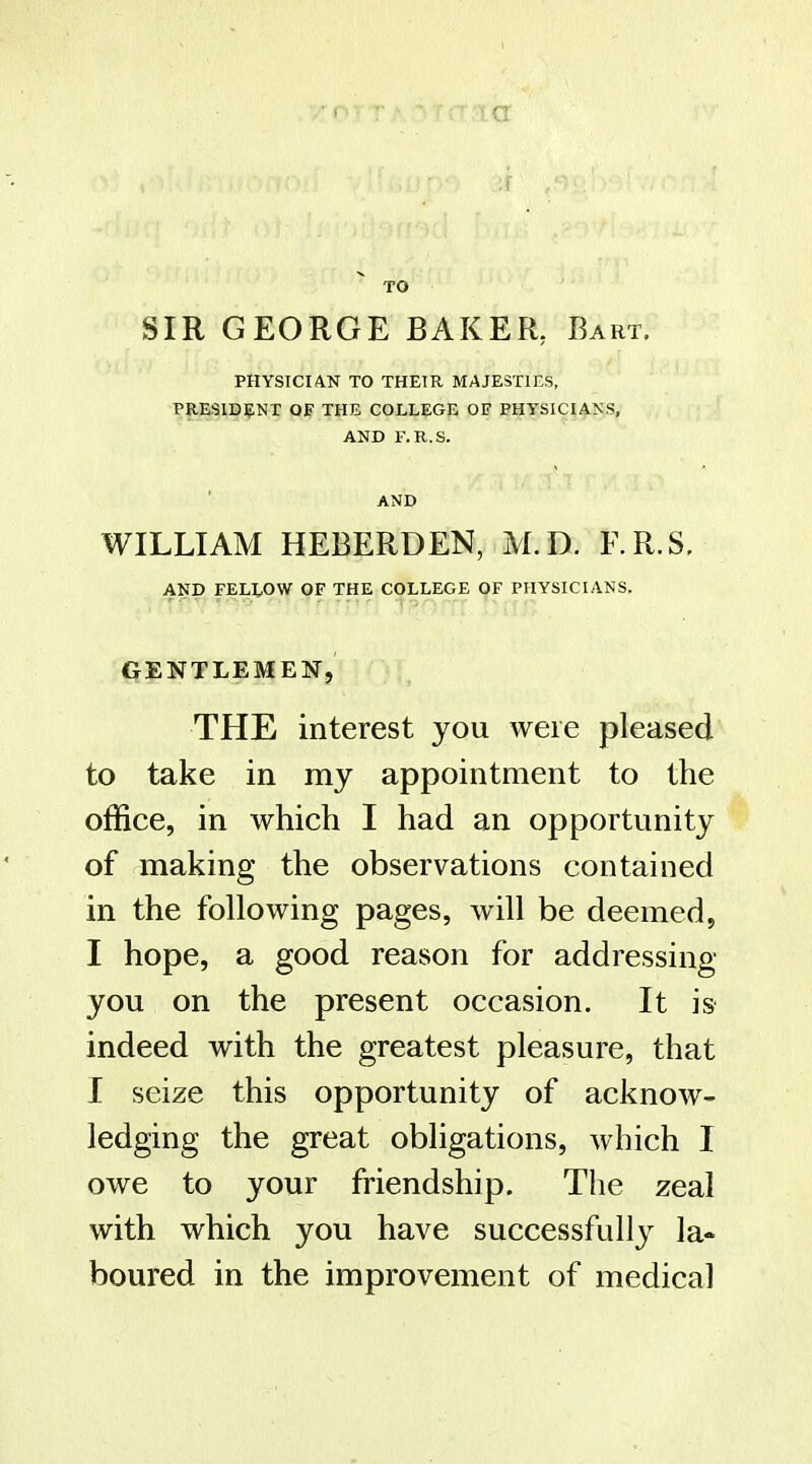 TO SIR GEORGE BAKER, Bart. physician to their majesties, presid?;nx of the college of physicians, AND F.R.S. AND WILLIAM HEBERDEN, M.D. F.R.S, AND FELLOW OF THE COLLEGE OF PHYSICIANS. GENTLEMEN, THE interest you were pleased to take in my appointment to the office, in which I had an opportunity of making the observations contained in the following pages, will be deemed, I hope, a good reason for addressing you on the present occasion. It is indeed with the greatest pleasure, that I seize this opportunity of acknow- ledging the great obligations, which I owe to your friendship. The zeal with which you have successfully la- boured in the improvement of medical