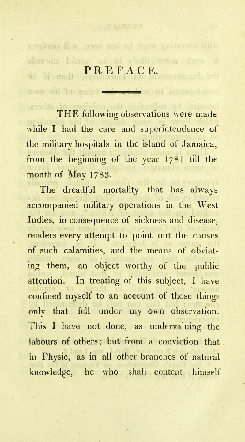 PREFACE. THE following observations were made while I had the care and supermtendence of the military hospitals in the island of Jamaica, from the beginning of the yeai- I78I till the month of May 1783. The dreadful mortality that has always accompanied military operations in the West Indies, in consequence of sickness and disease, renders every attempt to point out the causes of such calamities, and the means of obviat- ing them, an object worthy of the public attention. In treating of this subject, I have confined myself to an account of those things only that fell under my own observation. This I have not done, as undervaluing the labours of others; but from a conviction that in Physic, as in all other branches of natural knowledge, he who shall content himself