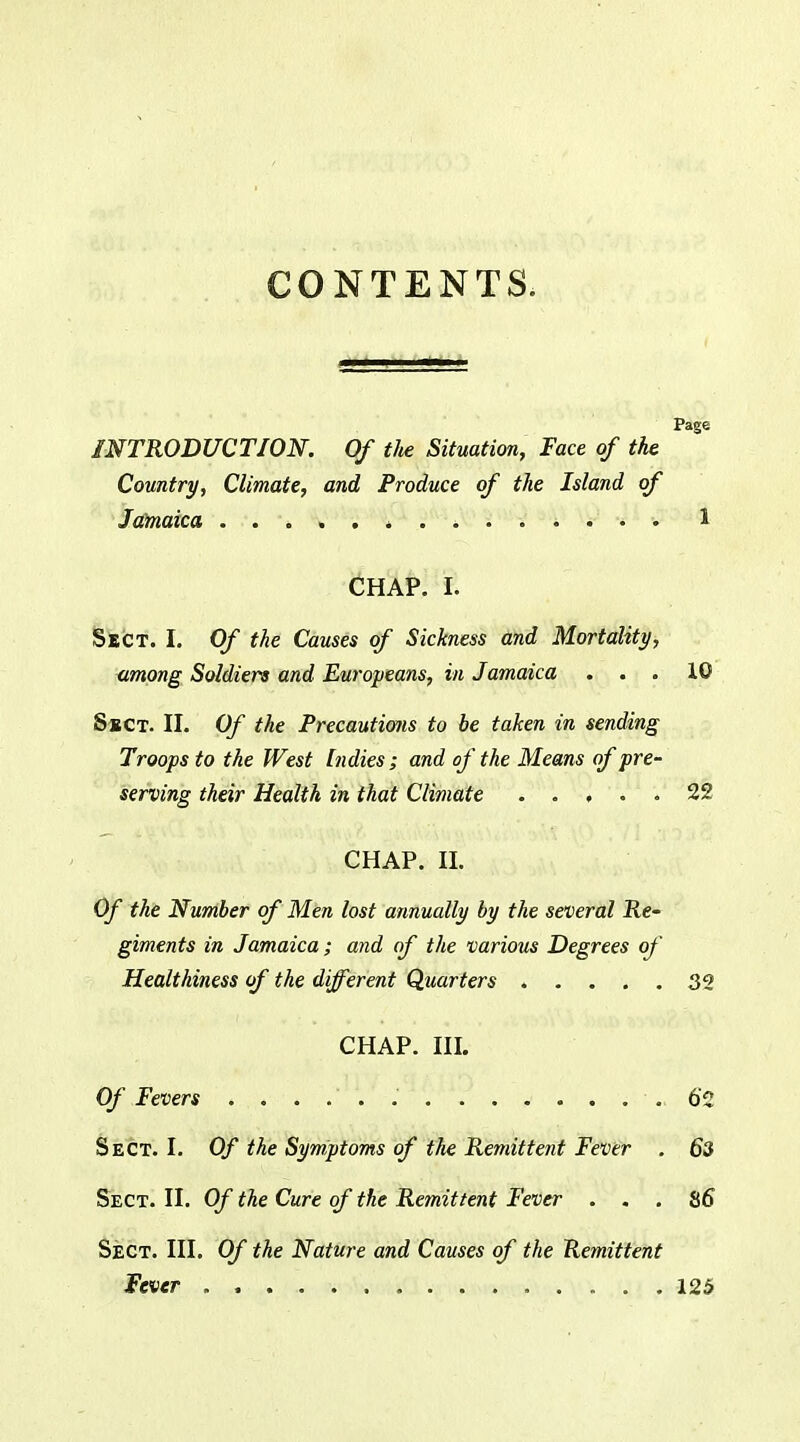 CONTENTS. Page INTRODUCTION. Of the Situation, Face of the Country, Climate, and Produce of the Island of Ja'maica 1 CHAP. I. Sect. I. Of the Causes of Sickness and Mortality, among Soldiers and Europeans, in Jamaica ... 10 SsCT. II. Of the Precautions to be taken in sending Troops to the West Indies ; and of the Means of pre- serving their Health in that Climate . . ♦ . . 22 CHAP. 11. Of the Number of Men lost annually by the several Re- giments in Jamaica; and of the various Degrees of Healthiness of the different Quarters 32 CHAP. III. Of Fevers . 62 Sect. I. Of the Symptoms of the Remittent Fever . 63 Sect. II. Of the Cure of the Remittent Fever ... 86 Sect. III. Of the Nature and Causes of the Remittent Fever . 125