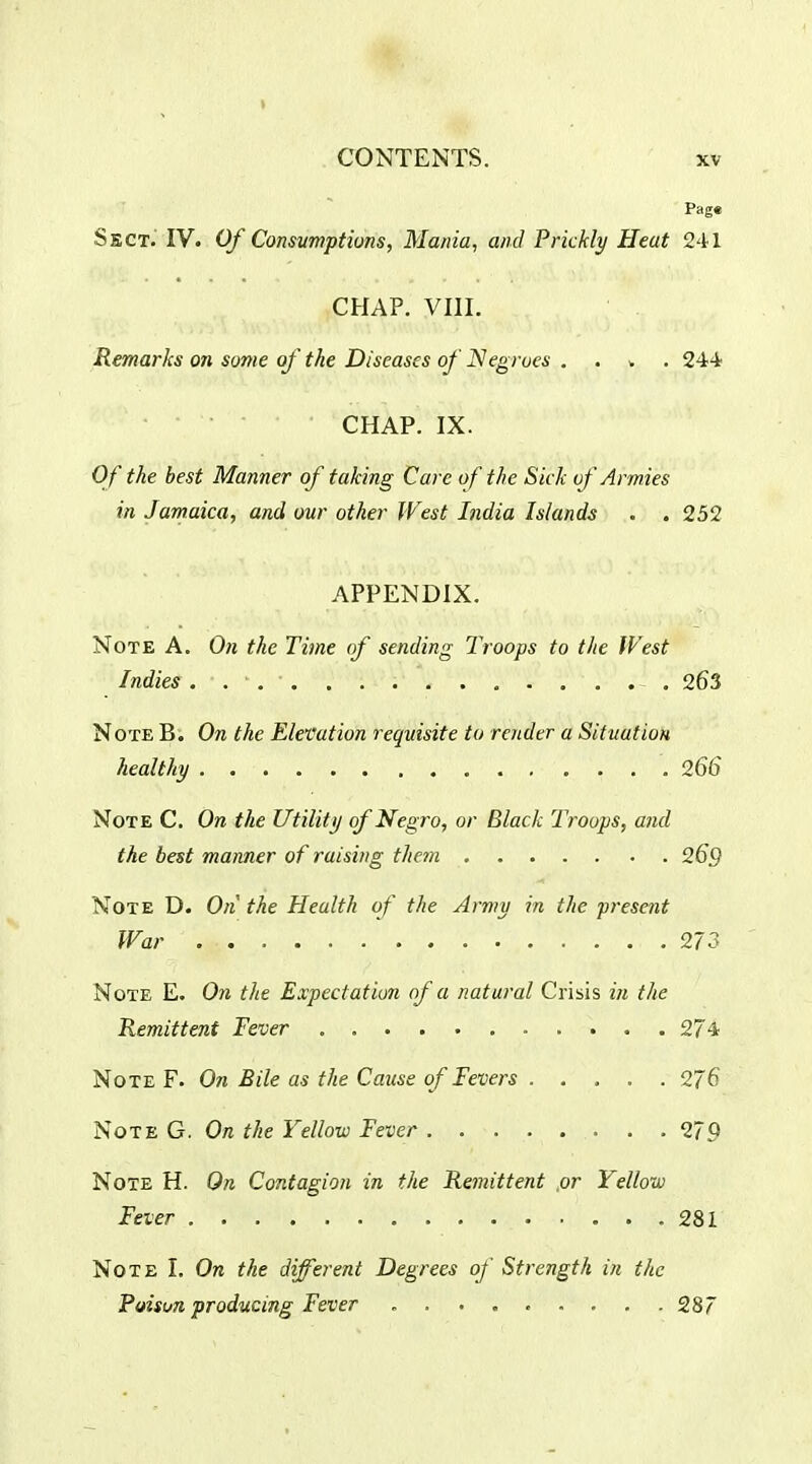 Page Sect. IV. Of Consumptions, Mania, and Prickly Heat 241 CHAP. VIII. Remarks on some of the Diseases of JSegrues , . v . 244 CHAP. IX. Cff the best Manner of taking Care of the Sick of Armies in Jamaica, and our other West India Islands . . 252 APPENDIX. Note A. On the Time of sending Troops to the West Indies 263 Note B; On the Elevation requisite to render a Situation healthy 266 Note C. On the Utility of Negro, or Black Troops, and the best manner of raising them 26Q Note D. On the Health of the Army in the present War 273 Note E. On the Expectation of a natural Crisis in the Remittent Fever , 274 Note F. On Bile as the Cause of Fevers 276 Note G. On the Yellow Fever 279 Note H. On Contagion in the Remittent ,or Yellow Fever 281 Note I. On the different Degrees of Strength in the Puisun producing Fever 287