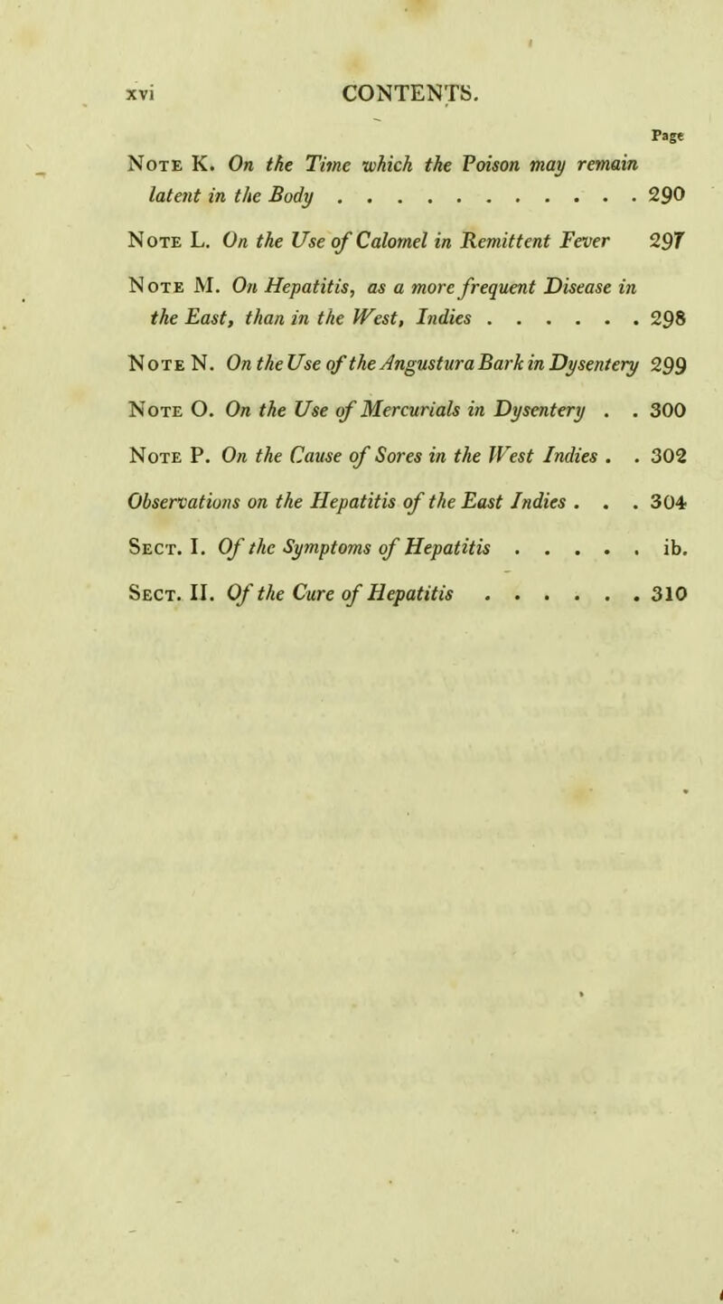 Page Note K. On the Time which the Poison may remain latent in the Body 290 Note L. On the Use of Calomel in Remittent Fever 29T Note M. On Hepatitis, as a more frequent Disease in the East, than in the West, Indies 298 NoteN. On theUse of the Angustura Bark in Dysentery 299 Note O. On the Use of Mercurials in Dysentery . . 300 Note P. On the Cause of Sores in the West Indies . . 302 Observations on the Hepatitis of the East Indies . . .SO* Sect. I. Of the Symptoms of Hepatitis ib. Sect. II. Of the Cure of Hepatitis 310