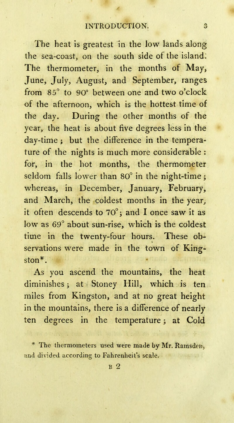 The heat is greatest in the low lands along the sea-coast, on the south side of the island. The thermometer, in the months of May, June, July, August, and September, ranges from 85° to 90 between one and two o'clock of the afternoon, which is the hottest time of the day. During the other months of the year, the heat is about five degrees less in the day-time ; but the difference in the tempera- ture of the nights is much more considerable : for, in the hot months, the thermometer seldom falls lower than 80° in the night-time; whereas, in December, January, February, and March, the coldest months in the year^ it often descends to 70° j and I once saw it as low as 69° about sun-rise, which is the coldest time in the twenty-four hours. These ob- servations were made in the town of King- ston*. As you ascend the mountains, the heat diminishes; at Stoney Hill, which is ten miles from Kingston, and at no great height in the mountains, there is a difference of nearly ten degrees in the temperature; at Cold * The thermometers used were made by Mr. Ramsdciij and divided according to Fahrenheit's scale. B 2