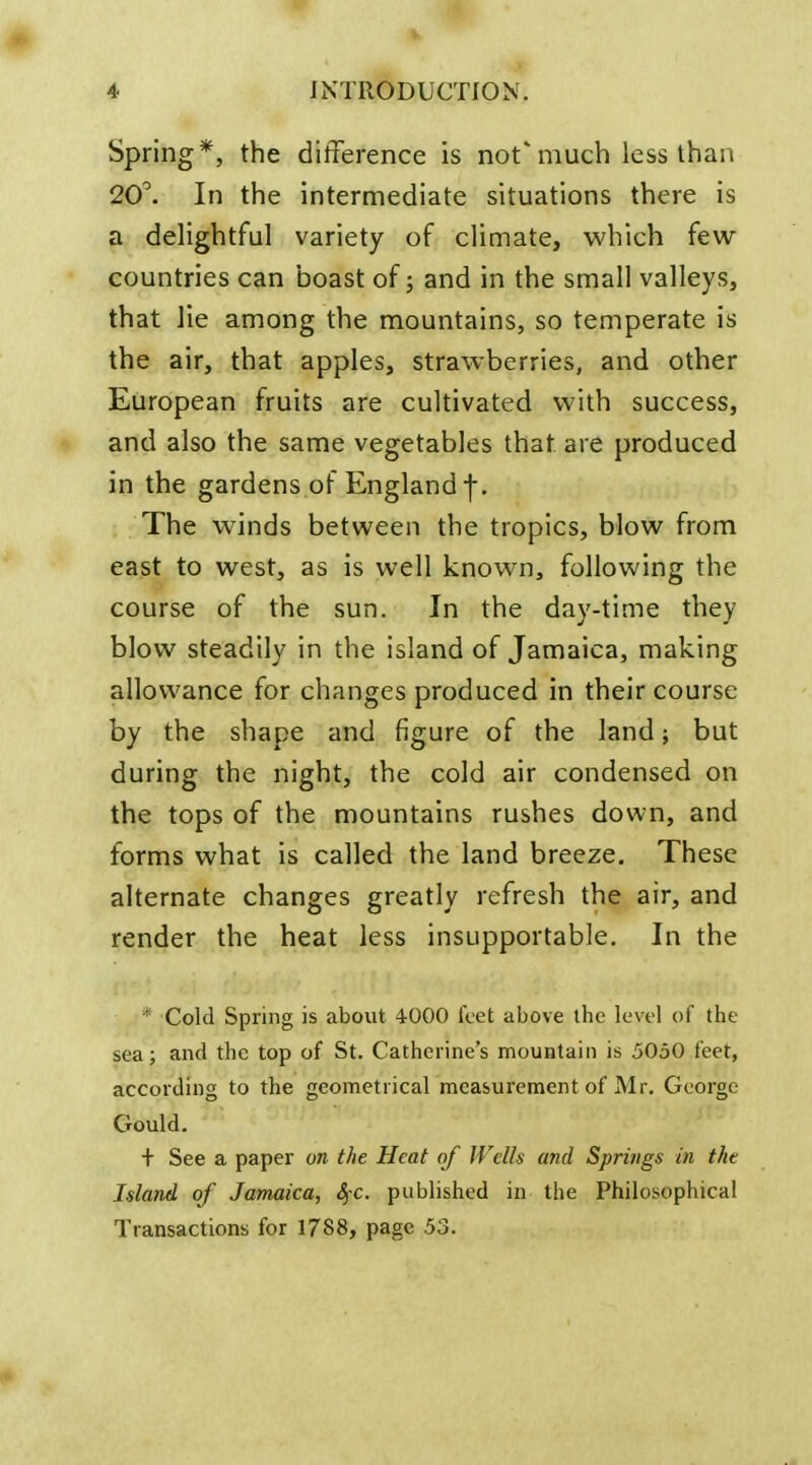 Spring*, the difference is not'much less than 20^ In the intermediate situations there is a delightful variety of climate, which few countries can boast of; and in the small valleys, that lie among the mountains, so temperate is the air, that apples, strawberries, and other European fruits are cultivated with success, and also the same vegetables that are produced in the gardens of England f. The winds between the tropics, blow from east to west, as is well known, following the course of the sun. In the day-time they blow steadily in the island of Jamaica, making allowance for changes produced in their course by the shape and figure of the land; but during the night, the cold air condensed on the tops of the mountains rushes down, and forms what is called the land breeze. These alternate changes greatly refresh the air, and render the heat less insupportable. In the * Cold Spring is about 4000 feet above the level of the sea; and the top of St. Catherine's mountain is 5050 feet, according to the geometrical measurement of Mr. George Gould. + See a paper on the Heat of Wells and Springs in the Island of Jamaica, SfC. published in the Philosophical Transactions for 1788, page 53.