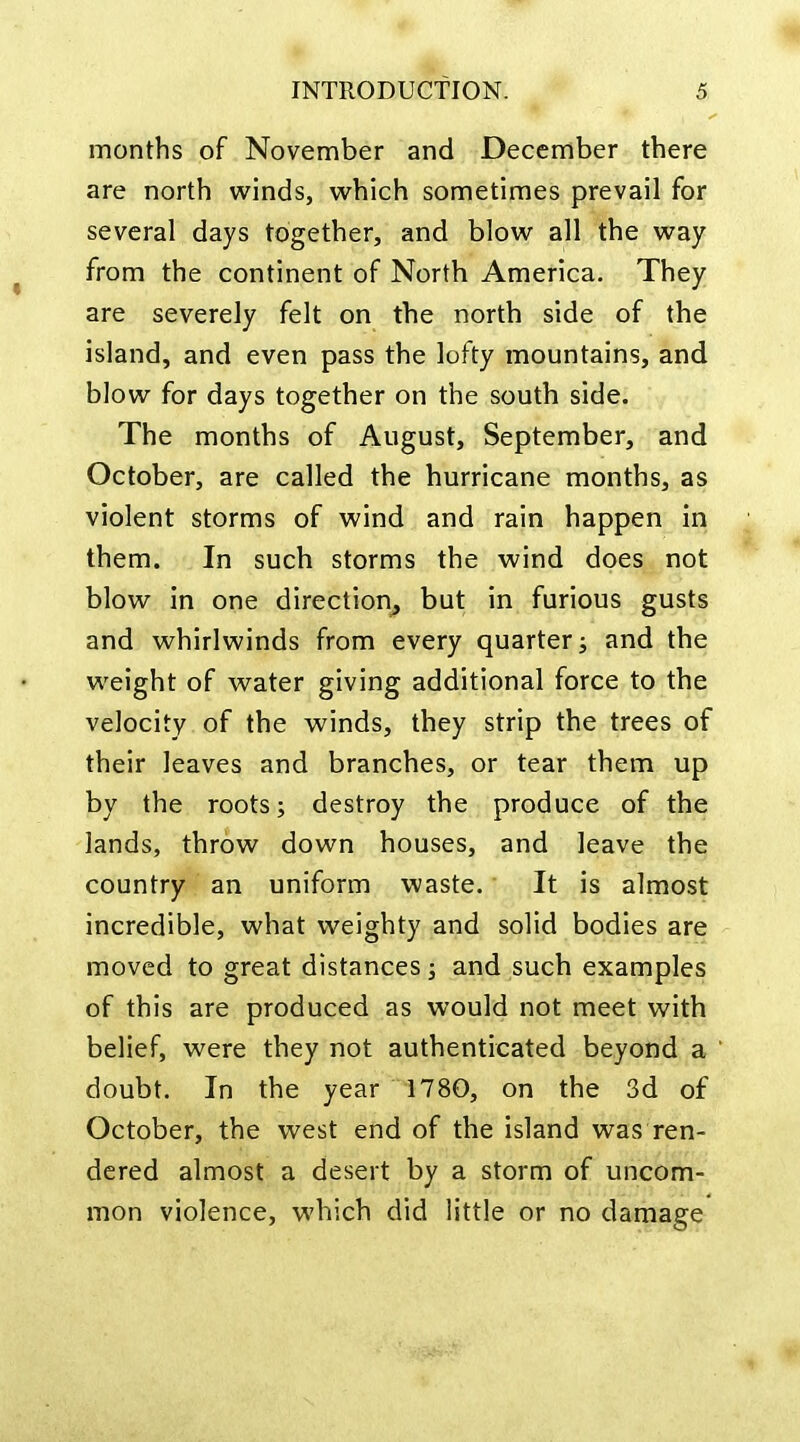 months of November and December there are north winds, which sometimes prevail for several days together, and blow all the way from the continent of North America. They are severely felt on the north side of the island, and even pass the lofty mountains, and blow for days together on the south side. The months of August, September, and October, are called the hurricane months, as violent storms of wind and rain happen in them. In such storms the wind does not blow in one direction^ but in furious gusts and whirlwinds from every quarter; and the weight of water giving additional force to the velocity of the winds, they strip the trees of their leaves and branches, or tear them up by the roots; destroy the produce of the lands, throw down houses, and leave the country an uniform waste. It is almost incredible, what weighty and solid bodies are moved to great distances; and such examples of this are produced as would not meet with belief, were they not authenticated beyond a doubt. In the year 1780, on the 3d of October, the west end of the island was ren- dered almost a desert by a storm of uncom- mon violence, which did little or no damage