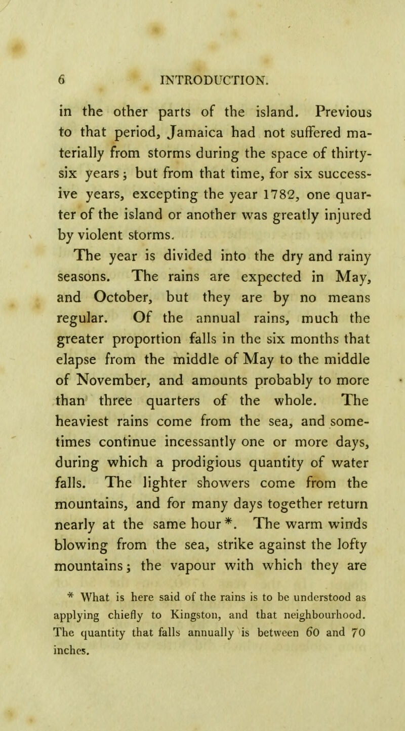 in the other parts of the island. Previous to that period, Jamaica had not suffered ma- terially from storms during the space of thirty- six years; but from that time, for six success- ive years, excepting the year 1782, one quar- ter of the island or another vi'as greatly injured by violent storms. The year is divided into the dry and rainy seasons. The rains are expected in May, and October, but they are by no means regular. Of the annual rains, much the greater proportion falls in the six months that elapse from the middle of May to the middle of November, and amounts probably to more than three quarters of the whole. The heaviest rains come from the sea, and some- times continue incessantly one or more days, during which a prodigious quantity of water falls. The lighter showers come from the mountains, and for many days together return nearly at the same hour *. The warm winds blowing from the sea, strike against the lofty mountains; the vapour with which they are * What is here said of the rains is to be understood as applying chiefly to Kingston, and that neighbourhood. The quantity that falls annually is between 6o and 70 inches.