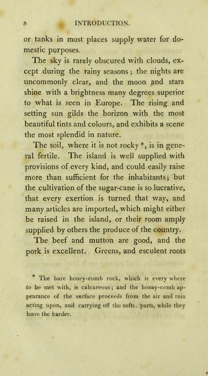 or tanks in most places supply water for do- mestic purposes. The sky is rarely obscured with clouds, ex- cept during the rainy seasons; the nights are uncommonly clear, and the moon and stars shine with a brightness many degrees superior to what is seen in Europe. The rising and setting sun gilds the horizon with the most beautiful tints and colours, and exhibits a scene the most splendid in nature. The soil, where it is not rocky*, is in gene- ral fertile. The island is well supplied with provisions of every kind, and could easily raise more than sufficient for the inhabitants; but the cultivation of the sugar-cane is so lucrative, that every exertion is turned that way, and many articles are imported, which might either be raised in the island, or their room amply supplied by others the produce of the country. The beef and mutton are good, and the pork is excellent. Greens, and esculent roots * The bare honey-comb rock, which is every where to be met with, is calcareous; and the honey-comb ap- pearance of the surface proceeds from the air and rain acting upon, and carrying off the softc. parts, while they leave the harder. 4