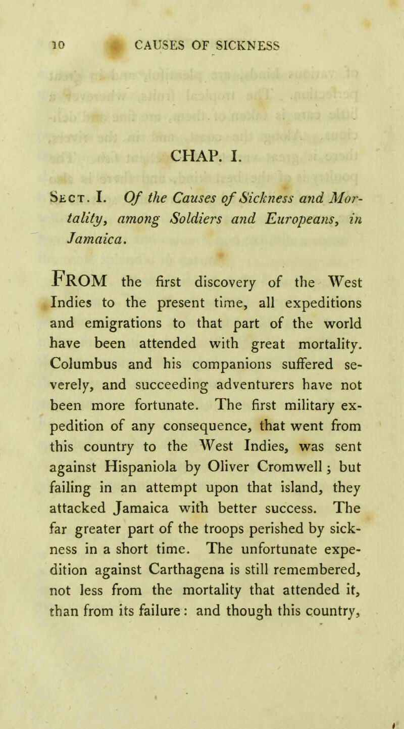 CHAP. I. Sect. I. Of the Causes of Sickness and Mo?^- taliti/y among Soldiers and Europeans^ in Jamaica. *< From the first discovery of the West Indies to the present time, all expeditions and emigrations to that part of the world have been attended with great mortality. Columbus and his companions suffered se- verely, and succeeding adventurers have not been more fortunate. The first military ex- pedition of any consequence, that went from this country to the West Indies, was sent against Hispaniola by Oliver Cromwell; but failing in an attempt upon that island, they attacked Jamaica with better success. The far greater part of the troops perished by sick- ness in a short time. The unfortunate expe- dition against Carthagena is still remembered, not less from the mortality that attended it, than from its failure: and though this country.