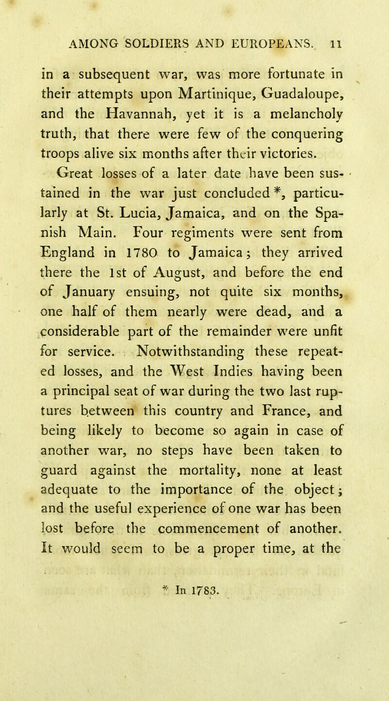 in a subsequent war, was more fortunate in their attempts upon Martinique, Guadaloupe, and the Havannah, yet it is a melancholy truth, that there were few of the conquering troops alive six months after their victories. Great losses of a later date have been sus- tained in the war just concluded *, particu- larly at St. Lucia, Jamaica, and on the Spa- nish Main. Four regiments were sent from England in 1780 to Jamaica; they arrived there the 1st of August, and before the end of January ensuing, not quite six months, one half of them nearly were dead, and a considerable part of the remainder were unfit for service. Notwithstanding these repeat- ed losses, and the West Indies having been a principal seat of war during the two last rup- tures between this country and France, and being likely to become so again in case of another war, no steps have been taken to guard against the mortality, none at least adequate to the importance of the object j and the useful experience of one war has been lost before the commencement of another. It would seem to be a proper time, at the * In 1783.