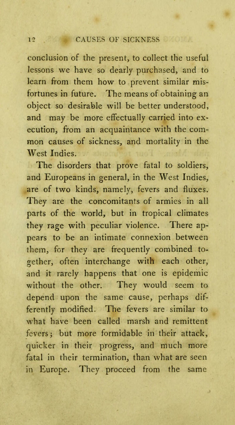 conclusion of the present, to collect the useful lessons we have so dearly purchased, and to learn from them how to prevent similar mis- fortunes in future. The means of obtaining an object so desirable will be better understood, and may be more effectually carried into ex- ecution, from an acquaintance with the com- mon causes of sickness, and mortality in the West Indies. The disorders that prove fatal to soldiers, and Europeans in general, in the West Indies, are of two kinds, namely, fevers and fluxes. They are the concomitants of armies in all parts of the world, but in tropical climates they rage with peculiar violence. There ap- pears to be an intimate connexion between them, for they are frequently combined to- gether, often interchange with each other, and it rarely happens that one is epidemic without the other. They would seem to depend upon the same cause, perhaps dif- ferently modified. The fevers are similar to what have been called marsh and remittent fevers; but more formidable in their attack, quicker in their progress, and much more fatal in their termination, than what are seen in Europe. They proceed from the same