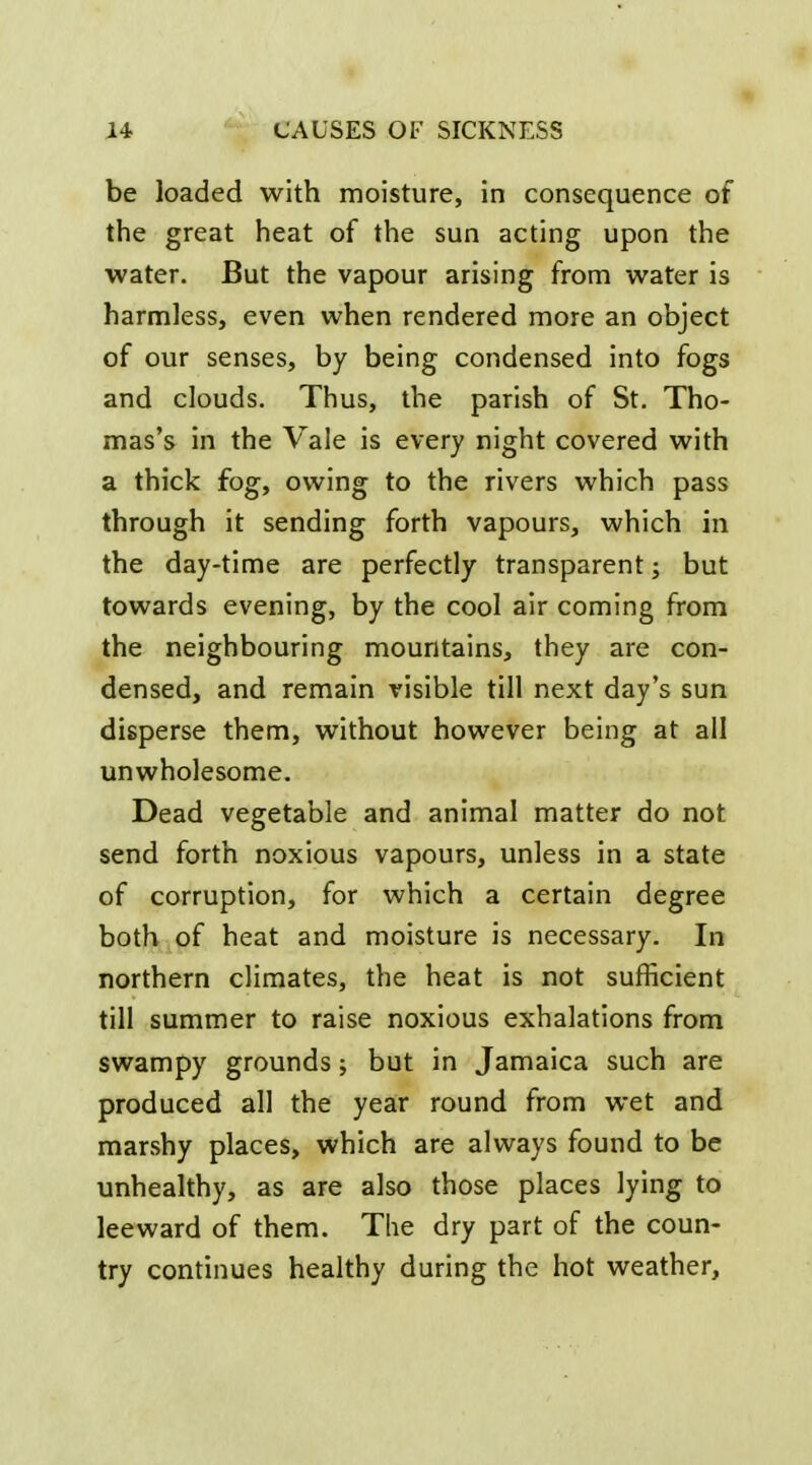 be loaded with moisture, in consequence of the great iieat of the sun acting upon the water. But the vapour arising from water is harmless, even when rendered more an object of our senses, by being condensed into fogs and clouds. Thus, the parish of St. Tho- mas's in the Vale is every night covered with a thick fog, owing to the rivers which pass through it sending forth vapours, which in the day-time are perfectly transparent; but towards evening, by the cool air coming from the neighbouring mountains, they are con- densed, and remain visible till next day's sun disperse them, without however being at all unwholesome. Dead vegetable and animal matter do not send forth noxious vapours, unless in a state of corruption, for which a certain degree both of heat and moisture is necessary. In northern climates, the heat is not sufficient till summer to raise noxious exhalations from swampy grounds; but in Jamaica such are produced all the year round from wet and marshy places, which are always found to be unhealthy, as are also those places lying to leeward of them. The dry part of the coun- try continues healthy during the hot weather,