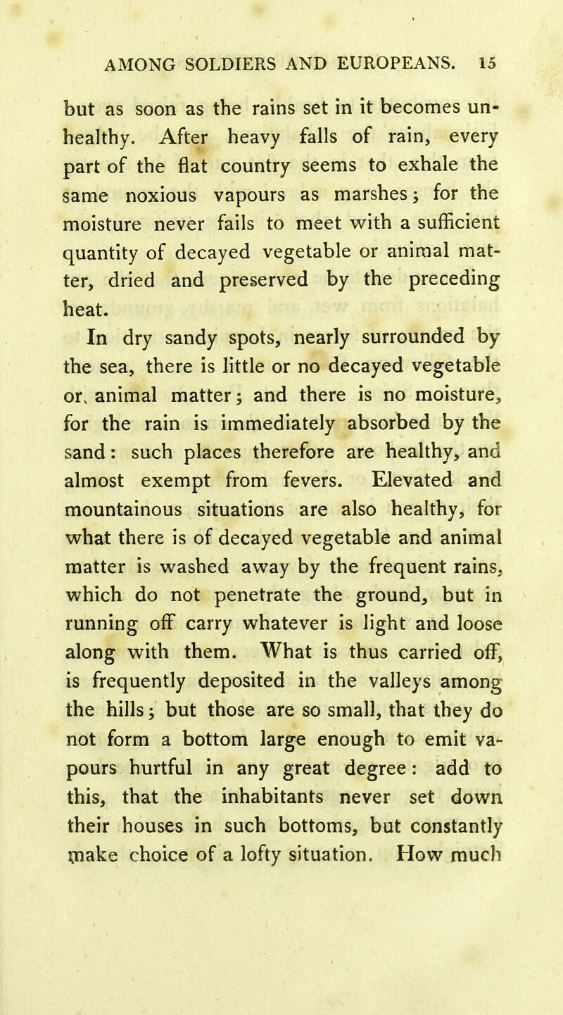 but as soon as the rains set in it becomes un- healthy. After heavy falls of rain, every part of the flat country seems to exhale the same noxious vapours as marshes; for the moisture never fails to meet with a sufficient quantity of decayed vegetable or animal mat- ter, dried and preserved by the preceding heat. In dry sandy spots, nearly surrounded by the sea, there is little or no decayed vegetable or, animal matter; and there is no moisture, for the rain is immediately absorbed by the sand: such places therefore are healthy, and almost exempt from fevers. Elevated and mountainous situations are also healthy, for what there is of decayed vegetable and animal matter is washed away by the frequent rains, which do not penetrate the ground, but in running off carry whatever is light and loose along with them. What is thus carried off, is frequently deposited in the valleys among the hills; but those are so small, that they do not form a bottom large enough to emit va- pours hurtful in any great degree: add to this, that the inhabitants never set down their houses in such bottoms, but constantly ijiake choice of a lofty situation. How much