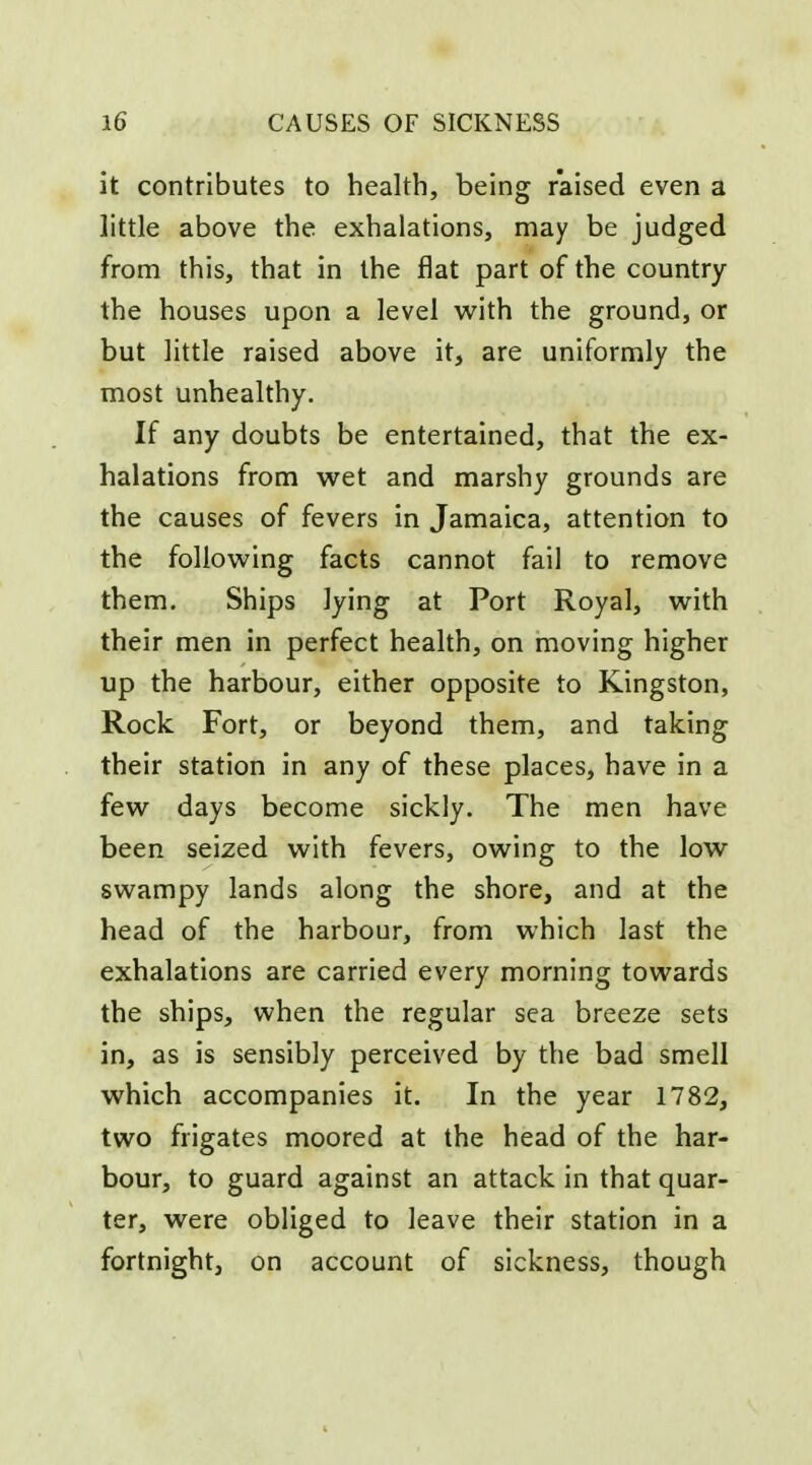 it contributes to health, being raised even a little above the exhalations, may be judged from this, that in the flat part of the country the houses upon a level with the ground, or but little raised above it, are uniformly the most unhealthy. If any doubts be entertained, that the ex- halations from wet and marshy grounds are the causes of fevers in Jamaica, attention to the following facts cannot fail to remove them. Ships lying at Port Royal, with their men in perfect health, on moving higher up the harbour, either opposite to Kingston, Rock Fort, or beyond them, and taking their station in any of these places, have in a few days become sickly. The men have been seized with fevers, owing to the low swampy lands along the shore, and at the head of the harbour, from which last the exhalations are carried every morning towards the ships, when the regular sea breeze sets in, as is sensibly perceived by the bad smell which accompanies it. In the year 1782, two frigates moored at the head of the har- bour, to guard against an attack in that quar- ter, were obliged to leave their station in a fortnight, on account of sickness, though