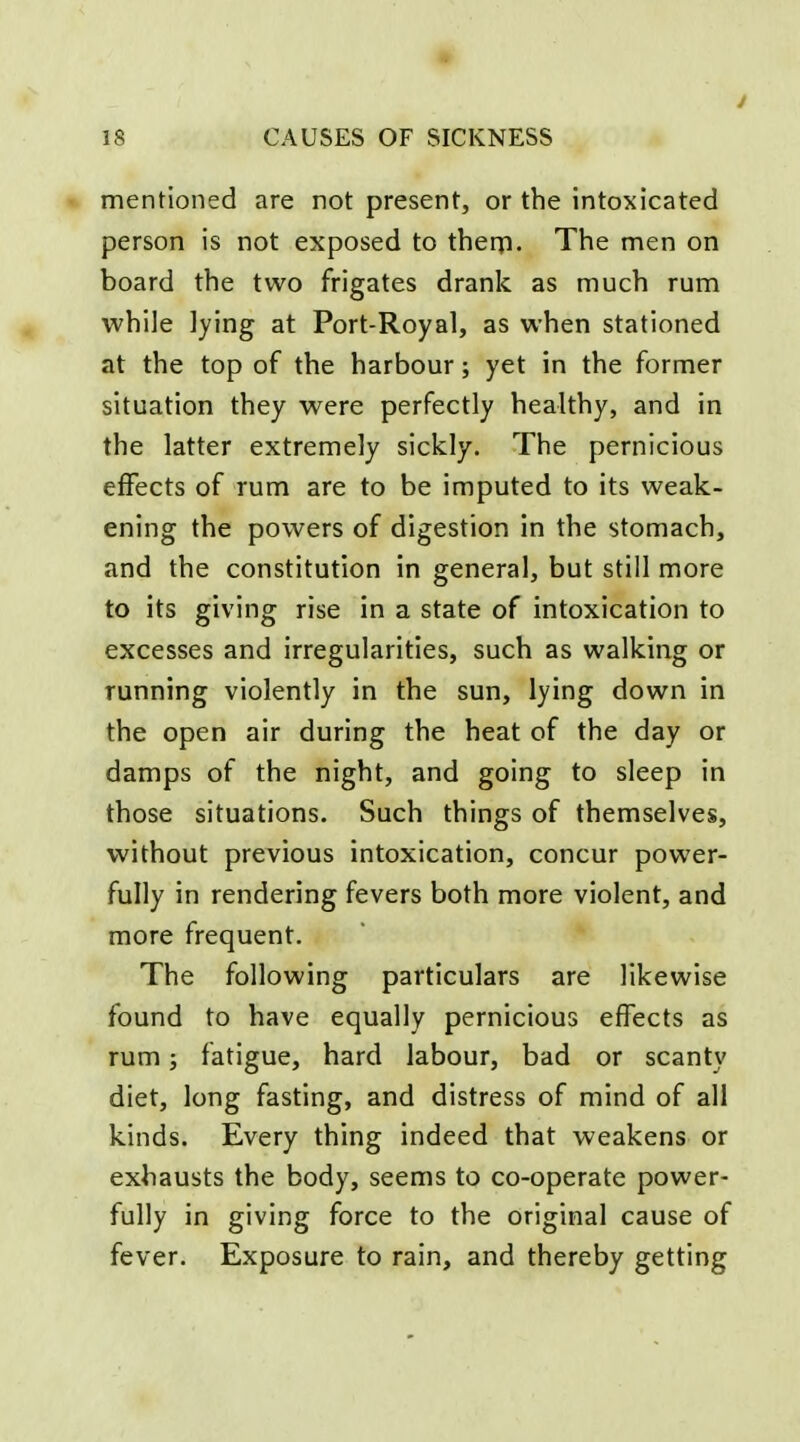 mentioned are not present, or the intoxicated person is not exposed to therp. The men on board the two frigates drank as much rum while lying at Port-Royal, as when stationed at the top of the harbour; yet in the former situation they were perfectly healthy, and in the latter extremely sickly. The pernicious effects of rum are to be imputed to its weak- ening the powers of digestion in the stomach, and the constitution in general, but still more to its giving rise in a state of intoxication to excesses and irregularities, such as walking or running violently in the sun, lying down in the open air during the heat of the day or damps of the night, and going to sleep in those situations. Such things of themselves, without previous intoxication, concur power- fully in rendering fevers both more violent, and more frequent. The following particulars are likewise found to have equally pernicious effects as rum; fatigue, hard labour, bad or scanty diet, long fasting, and distress of mind of all kinds. Every thing indeed that weakens or exhausts the body, seems to co-operate power- fully in giving force to the original cause of fever. Exposure to rain, and thereby getting