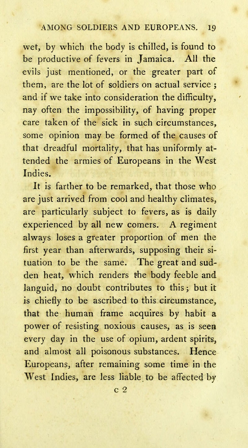 wet, by which the body is chilled, is found to be productive of fevers in Jamaica. All the evils just mentioned, or the greater part of them, are the lot of soldiers on actual service ; and if we take into consideration the difficulty, nay often the impossibility, of having proper care taken of the sick in such circumstances, some opinion may be formed of the causes of that dreadful mortality, that has uniformly at- tended the armies of Europeans in the West Indies. It is farther to be remarked, that those who are just arrived from cool and healthy climates, are particularly subject to fevers, as is daily experienced by all new comers. A regiment always loses a greater proportion of men the first year than afterwards, supposing their si- tuation to be the same. The great and sud- den heat, which renders the body feeble and languid, no doubt contributes to this, but it is chiefly to be ascribed to this circumstance, that the human frame acquires by habit a power of resisting noxious causes, as is seen every day in the use of opium, ardent spirits, and almost all poisonous substances. Hence Europeans, after remaining some time in the West Indies, are less liable to be affected by c 2