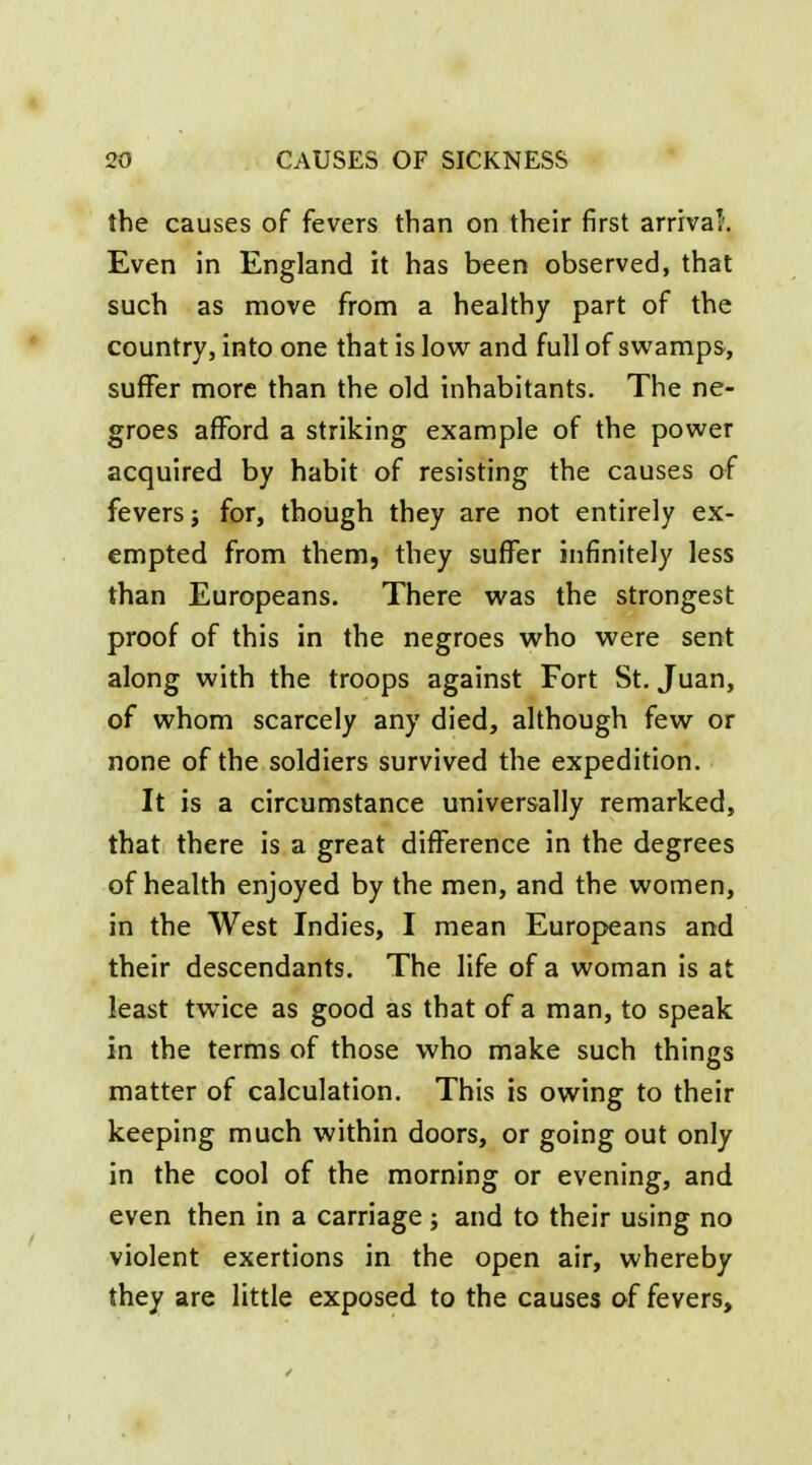 the causes of fevers than on their first arrival'. Even in England it has been observed, that such as move from a healthy part of the country, into one that is low and full of swamps, suffer more than the old inhabitants. The ne- groes afford a striking example of the power acquired by habit of resisting the causes of fevers J for, though they are not entirely ex- empted from them, they suffer infinitely less than Europeans. There was the strongest proof of this in the negroes who were sent along with the troops against Fort St. Juan, of whom scarcely any died, although few or none of the soldiers survived the expedition. It is a circumstance universally remarked, that there is a great difference in the degrees of health enjoyed by the men, and the women, in the West Indies, I mean Europeans and their descendants. The life of a woman is at least twice as good as that of a man, to speak in the terms of those who make such things matter of calculation. This is owing to their keeping much within doors, or going out only in the cool of the morning or evening, and even then in a carriage; and to their using no violent exertions in the open air, whereby they are little exposed to the causes of fevers.