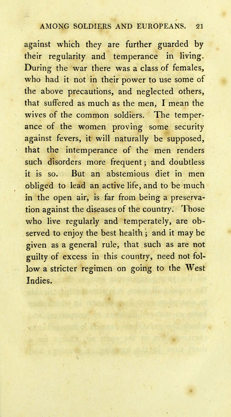 against which they are further guarded by their regularity and temperance in living. During the war there was a class of females, who had it not in their power to use some of the above precautions, and neglected others, that suffered as much as the men, I mean the wives of the common soldiers. The temper- ance of the women proving some security against fevers, it will naturally be supposed, that the intemperance of the men renders such disorders more frequent; and doubtless it is so. But an abstemious diet in men obliged to lead an active life, and to be much in the open air, is far from being a preserva- tion against the diseases of the country. Those who live regularly and temperately, are ob- served to enjoy the best health ; and it may be given as a general rule, that such as are not guilty of excess in this country, need not fol- low a stricter regimen on going to the West Indies.