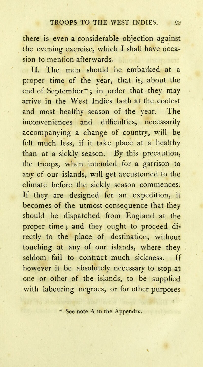 there is even a considerable objection against the evening exercise, w^hich I shall have occa- sion to mention afterwards. II. The men should be embarked at a proper time of the year, that is, about the end of September* J in order that they may arrive in the West Indies both at the coolest and most healthy season of the year. The inconveniences and difficulties, necessarily accompanying a change of country, will be felt much less, if it take place at a healthy than at a sickly season. By this precaution, the troops, when intended for a garrison to any of our islands, will get accustomed to the climate before the sickly season commences. If they are designed for an expedition, it becomes of the utmost consequence that they should be dispatched from England at the proper time; and they ought to proceed di- rectly to the place of destination, vi^ithout touching at any of our islands, where they seldom fail to contract much sickness. If however it be absolutely necessary to stop at one or other of the islands, to be supplied with labouring negroes, or for other purposes