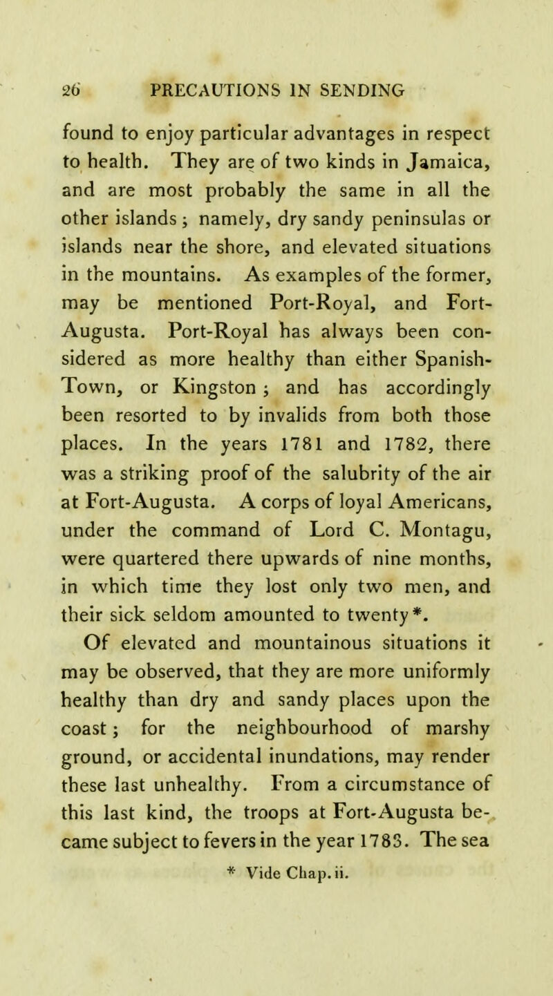 found to enjoy particular advantages in respect to health. They are of two kinds in Jamaica, and are most probably the same in all the other islands ; namely, dry sandy peninsulas or islands near the shore, and elevated situations in the mountains. As examples of the former, may be mentioned Port-Royal, and Fort- Augusta. Port-Royal has always been con- sidered as more healthy than either Spanish- Town, or Kingston ; and has accordingly been resorted to by invalids from both those places. In the years 1781 and 1782, there was a striking proof of the salubrity of the air at Fort-Augusta. A corps of loyal Americans, under the command of Lord C. Montagu, were quartered there upwards of nine months, in which time they lost only two men, and their sick seldom amounted to twenty*. Of elevated and mountainous situations it may be observed, that they are more uniformly healthy than dry and sandy places upon the coast; for the neighbourhood of marshy ground, or accidental inundations, may render these last unhealthy. From a circumstance of this last kind, the troops at Fort-Augusta be- came subject to fevers in the year 1783. The sea