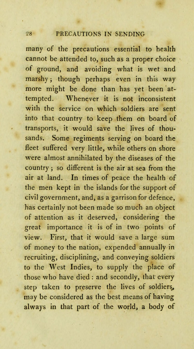 many of the precautions essential to health cannot be attended to, such as a proper choice of ground, and avoiding what is wet and marshy; though perhaps even in this way more might be done than has yet been at- tempted. Whenever it is not inconsistent with the service on which soldiers are sent into that country to keep them on board of transports, it would save the lives of thou- sands. Some regiments serving on board the fleet suffered very little, while others on shore were almost annihilated by the diseases of the country; so different is the air at sea from the air at land. In times of peace the health of the men kept in the islands for the support of civil government, and, as a garrison for defence, has certainly not been made so much an object of attention as it deserved, considering the great importance it is of in two points of view. First, that it would save a large sum of money to the nation, expended annually in recruiting, disciplining, and conveying soldiers to the West Indies, to supply the place of those who have died : and secondly, that every step taken to preserve the lives of soldiers^ may be considered as the best means of having always in that part of the world, a body of