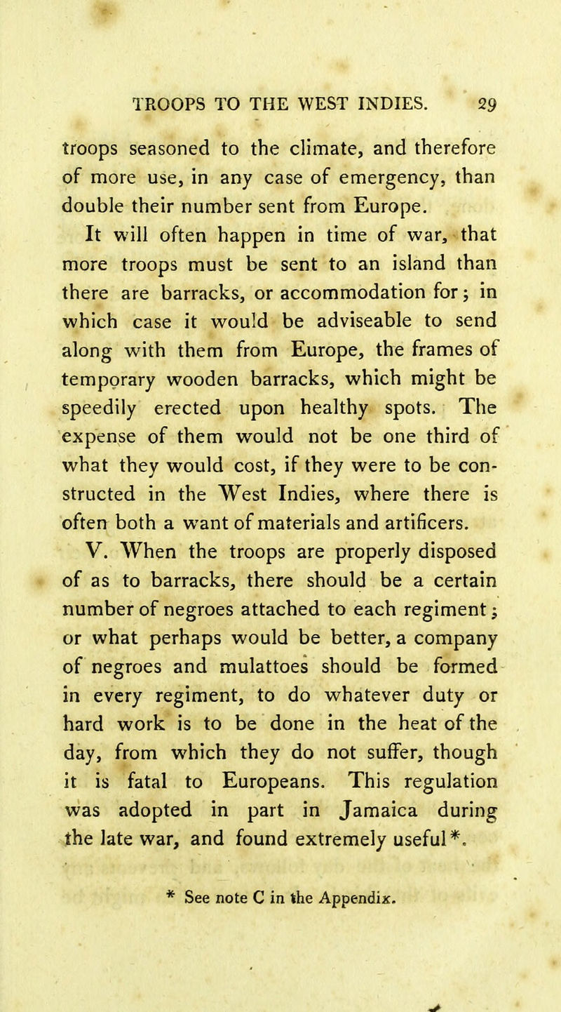 troops seasoned to the climate, and therefore of more use, in any case of emergency, than double their number sent from Europe. It will often happen in time of war, that more troops must be sent to an island than there are barracks, or accommodation for; in which case it would be adviseable to send along with them from Europe, the frames of temporary wooden barracks, which might be speedily erected upon healthy spots. The expense of them would not be one third of what they would cost, if they were to be con- structed in the West Indies, where there is often both a want of materials and artificers. V. When the troops are properly disposed of as to barracks, there should be a certain number of negroes attached to each regiment; or what perhaps would be better, a company of negroes and mulattoes should be formed in every regiment, to do whatever duty or hard work is to be done in the heat of the day, from which they do not suffer, though it is fatal to Europeans. This regulation was adopted in part in Jamaica during the late war, and found extremely useful*.