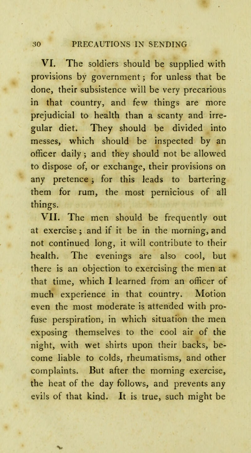 VI, The soldiers should be supplied with provisions by government; for unless that be done, their subsistence v^^ill be very precarious in that country, and few things are more prejudicial to health than a scanty and irre- gular diet. They should be divided into messes, which should be inspected by an officer daily; and they should not be allowed to dispose of, or exchange, their provisions on any pretence; for this leads to bartering them for rum, the most pernicious of all things. VII. The men should be frequently out at exercise; and if it be in the morning, and not continued long, it will contribute to their health. The evenings are also cool, but there is an objection to exercising the men at that time, which I learned from an officer of much experience in that country. Motion even the most moderate is attended with pro- fuse perspiration, in which situation the men exposing themselves to the cool air of the night, with wet shirts upon their backs, be- come liable to colds, rheumatisms, and other complaints. But after the morning exercise, the heat of the day follows, and prevents any evils of that kind. It is true, such might be