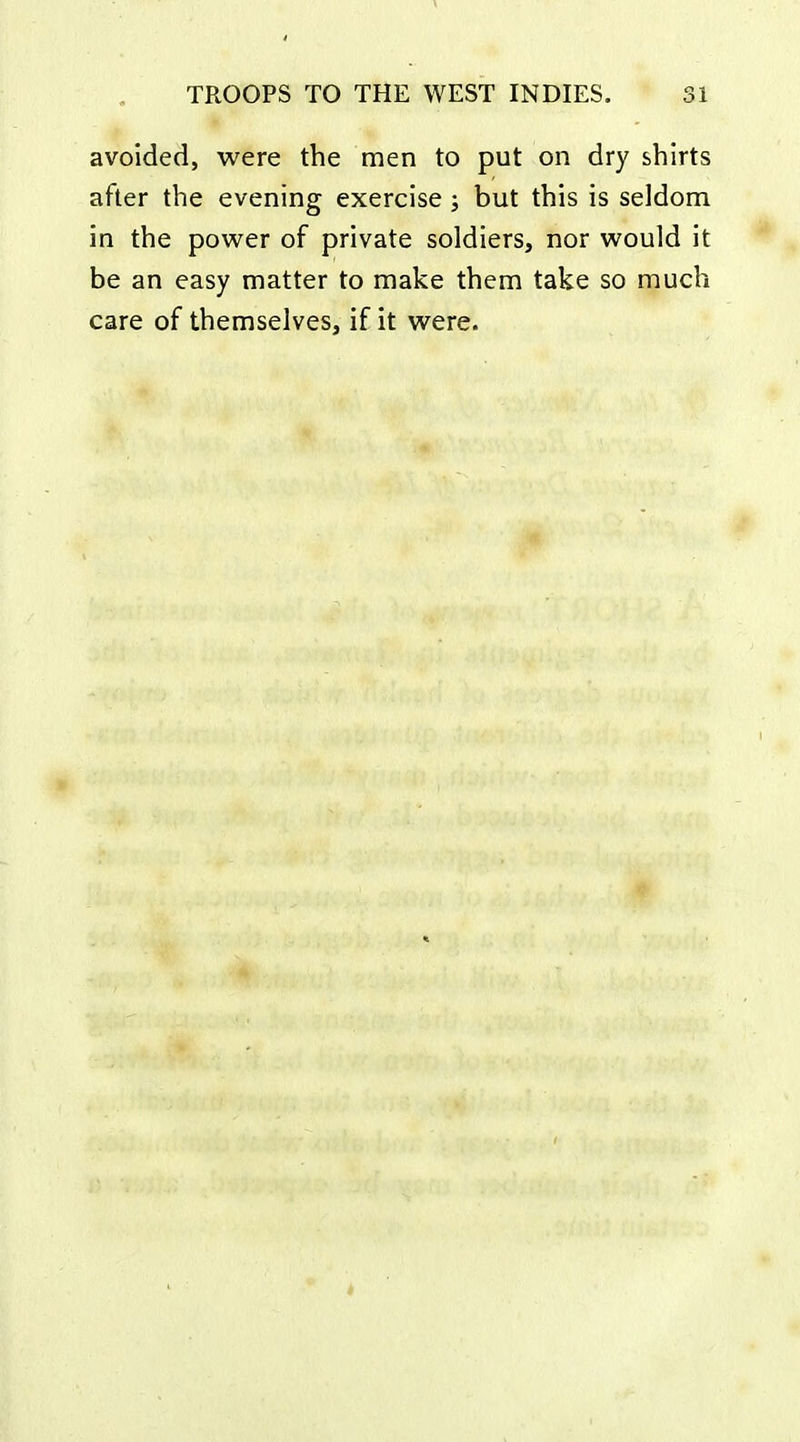 avoided, were the men to put on dry shirts after the evening exercise ; but this is seldom in the power of private soldiers, nor would it be an easy matter to make them take so much care of themselves, if it were.