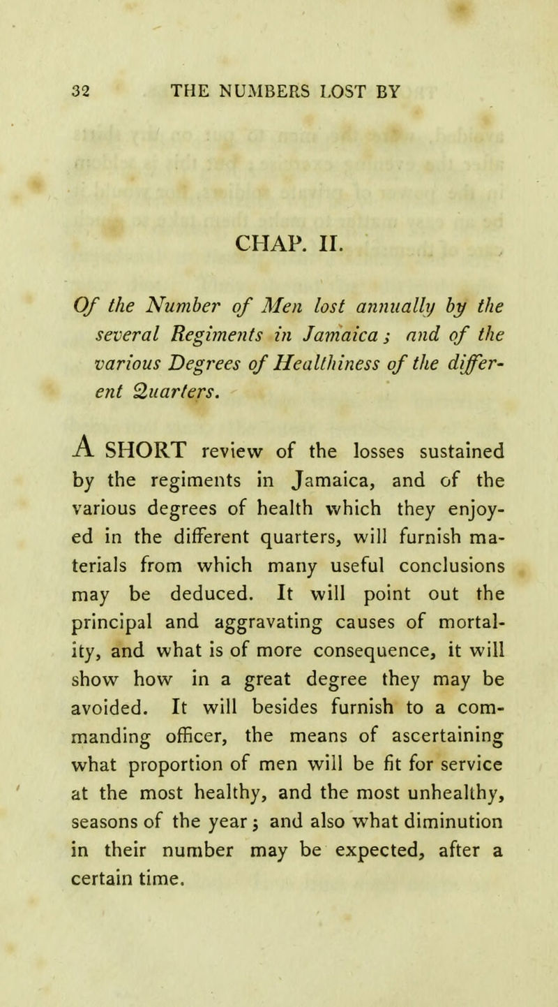 CHAP. II. Of the Number of Men lost minualhj by the several Regiments in Jamaica ; and of the various Degrees of Healthiness of the differ- ent Quarters. A SHORT review of the losses sustained by tlie regiments in Jamaica, and of the various degrees of health which they enjoy- ed in the different quarters, will furnish ma- terials from which many useful conclusions may be deduced. It will point out the principal and aggravating causes of mortal- ity, and what is of more consequence, it will show how in a great degree they may be avoided. It will besides furnish to a com- manding officer, the means of ascertaining what proportion of men will be fit for service at the most healthy, and the most unhealthy, seasons of the year j and also what diminution in their number may be expected, after a certain time.