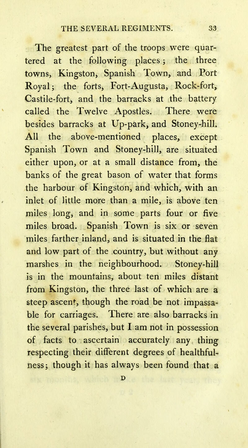 The greatest part of the troops were quar- tered at the following places; the three towns, Kingston, Spanish Town, and Port Royal; the forts. Fort-Augusta, Rock-fort, Castile-fort, and the barracks at the battery- called the Twelve Apostles. There were besides barracks at Up-park, and Stoney-hill. All the above-mentioned places, except Spanish Town and Stoney-hill, are situated either upon, or at a small distance from, the banks of the great bason of water that forms the harbour of Kingston, and which, with an inlet of little more than a mile, is above ten miles long, and in some parts four or five miles broad. Spanish Town is six or seven miles farther inland, and is situated in the flat and low part of the country, but without any marshes in the neighbourhood. Stoney-hill is in the mountains, about ten miles distant from Kingston, the three last of which are a steep ascent, though the road be not impassa- ble for carriages. There are also barracks in the several parishes, but I am not in possession of facts to ascertain accurately any thing respecting their different degrees of healthful- ness; though it has always been found that a D