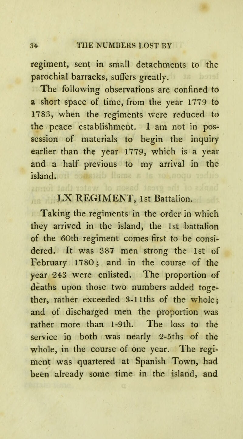 regiment, sent in small detachments to the parochial barracks, suffers greatly. The following observations are confined to a short space of time, from the year 1779 to 1783, when the regiments were reduced to the peace establishment. I am not in pos- session of materials to begin the inquiry earlier than the year 1779, which is a year and a half previous to my arrival in the island. LX REGIMENT, 1st Battalion. Taking the regiments in the order in which they arrived in the island, the 1st battalion of the 60th regiment comes first to be consi- dered. It was 387 men strong the 1st of February 1780; and in the course of the year 243 were enlisted. The proportion of deaths upon those two numbers added toge- ther, rather exceeded 3-llths of the whole; and of discharged men the proportion was rather more than l-9th. The loss to the service in both was nearly 2-5ths of the whole, in the course of one year. The regi- ment was quartered at Spanish Town, had been already some time in the island, and