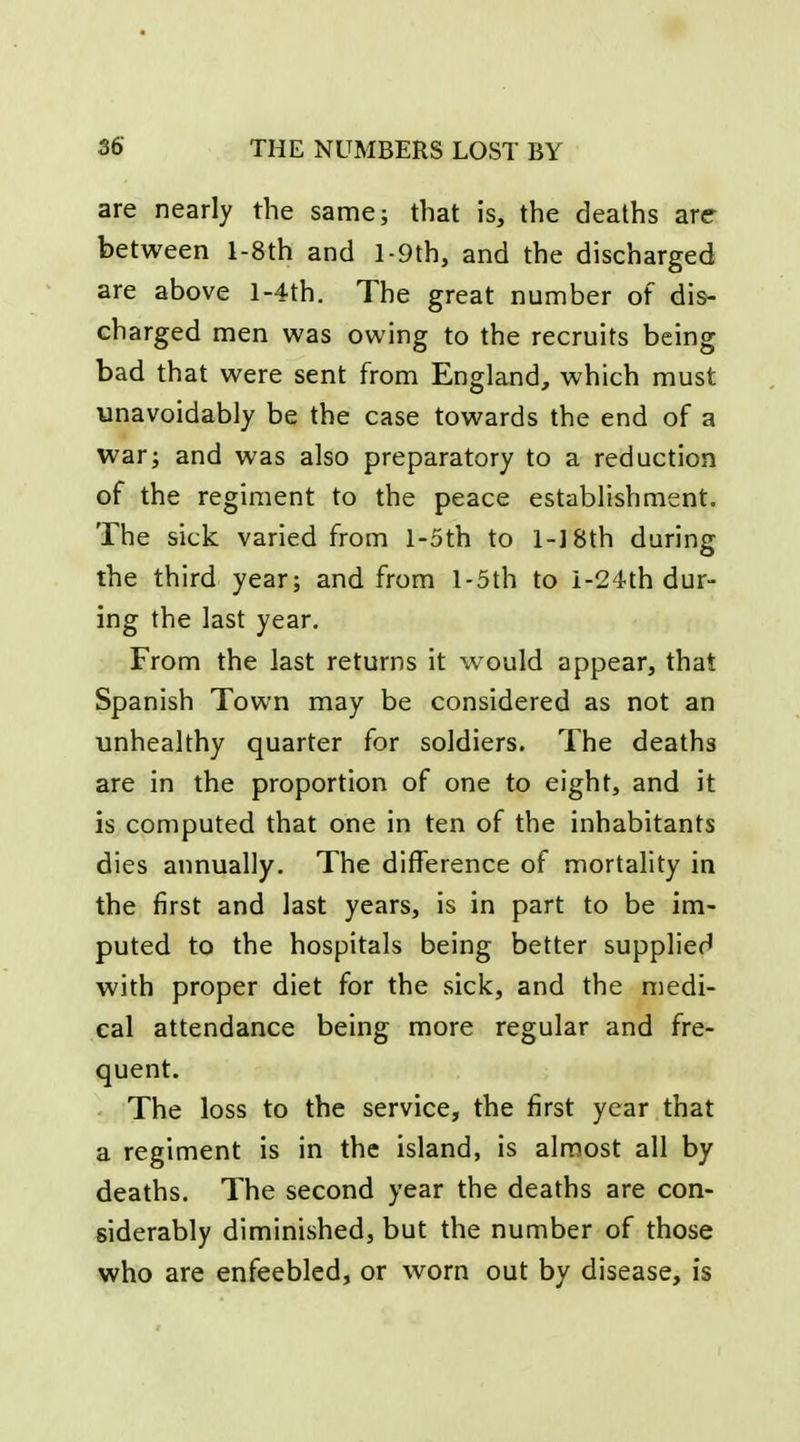 are nearly the same; that is, the deaths are between l-8th and l-9th, and the discharged are above l-4th. The great number of dis- charged men was owing to the recruits being bad that were sent from England, which must unavoidably be the case towards the end of a war; and was also preparatory to a reduction of the regiment to the peace establishment. The sick varied from l-5th to l-]8th during the third year; and from l-5th to i-24th dur- ing the last year. From the last returns it would appear, that Spanish Town may be considered as not an unhealthy quarter for soldiers. The deaths are in the proportion of one to eight, and it is computed that one in ten of the inhabitants dies annually. The difference of mortality in the first and last years, is in part to be im- puted to the hospitals being better supplied with proper diet for the sick, and the medi- cal attendance being more regular and fre- quent. The loss to the service, the first year that a regiment is in the island, is almost all by deaths. The second year the deaths are con- siderably diminished, but the number of those who are enfeebled, or worn out by disease, is