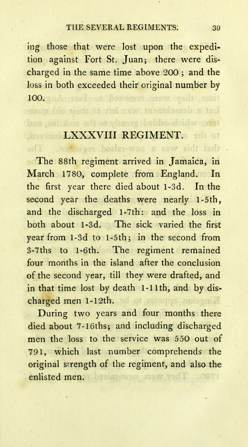 ing those that were lost upon the expedi- tion against Fort St. Juan; there were dis- charged in the same time above 200; and the loss in both exceeded their original number by 100. LXXXVIII REGIMENT. The 88th regiment arrived in Jamaica, in March 1780, complete from England. In the first year there died about l-3d. In the second year the deaths were nearly l-5th, and the discharged l-7th: and the loss in both about l-3d. The sick varied the first year from l-3d to l-5th; in the second from 3-7ths to l-6th. The regiment remained four months in the island after the conclusion of the second year, till they were drafted, and in that time lost by death 1-11th, and by dis- charged men l-12th. During two years and four months there died about 7-16ths; and including discharged men the loss to the service was 550 out of 791, which last number comprehends the original strength of the regiment, and also the enlisted men.