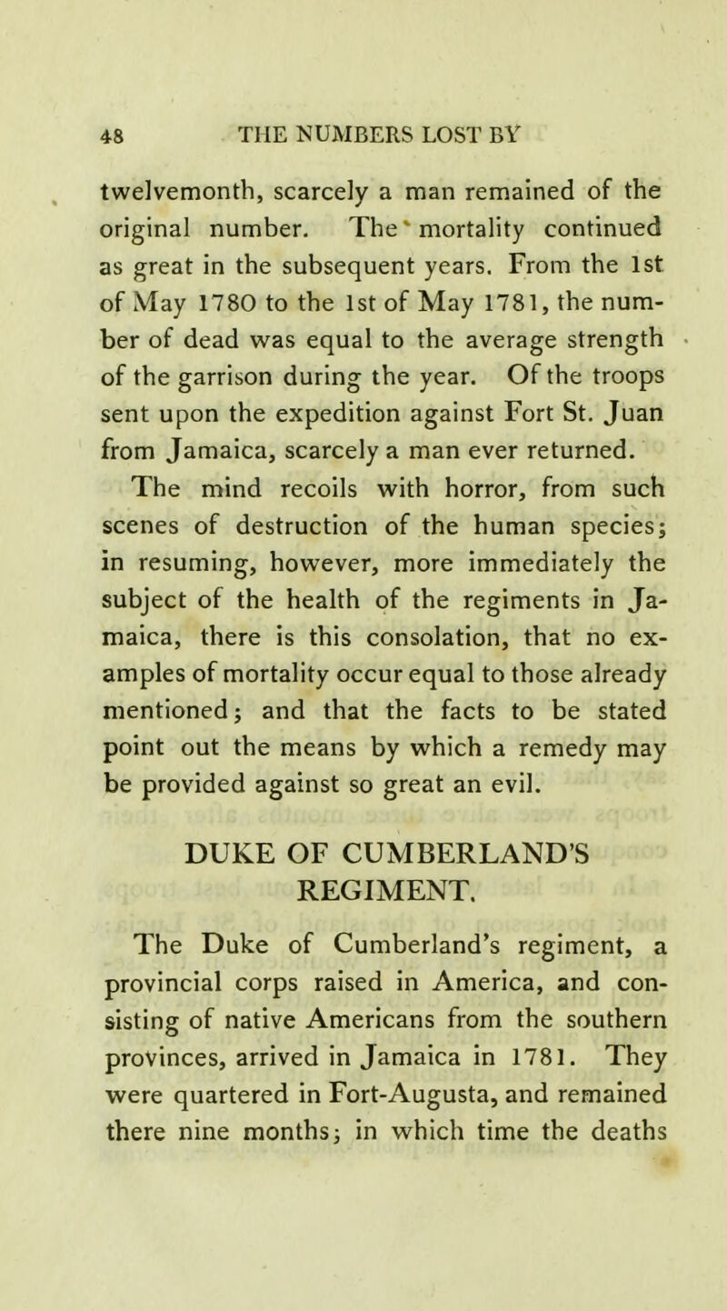 twelvemonth, scarcely a man remained of the original number. The' mortality continued as great in the subsequent years. From the 1st of May 1780 to the 1st of May 1781, the num- ber of dead was equal to the average strength of the garrison during the year. Of the troops sent upon the expedition against Fort St. Juan from Jamaica, scarcely a man ever returned. The mind recoils with horror, from such scenes of destruction of the human species; in resuming, however, more immediately the subject of the health of the regiments in Ja- maica, there is this consolation, that no ex- amples of mortality occur equal to those already mentioned; and that the facts to be stated point out the means by which a remedy may be provided against so great an evil. DUKE OF CUMBERLAND'S REGIMENT. The Duke of Cumberland's regiment, a provincial corps raised in America, and con- sisting of native Americans from the southern provinces, arrived in Jamaica in 1781. They were quartered in Fort-Augusta, and remained there nine monthsj in which time the deaths