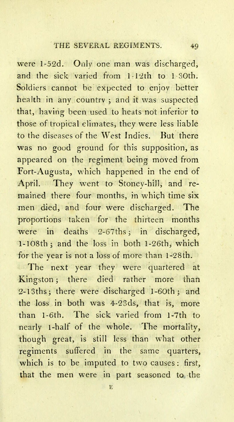 I THE SEVERAL REGIMENTS. 49 were l-52d. Onlv one man was discharged, and the sick varied from l l'ith to 1 30th. Soldiers cannot be expected to enjoy better health in any country ; and it was suspected that, having been used to heats not inferior to those of tropical climates, they were less liable to the diseases of the West Indies. Kut there was no good ground for this supposition, as appeared on the regiment being moved from Fort-Augusta, which happened in the end of April. They went to Stoney-hill, and re- tnained there four months, in which time six men died, and four were discharged. The proportions taken for the thirteen months were in deaths 2-67thsj in discharged, 1- 108th; and the loss in both l-26th, which for the year is not a loss of more than l-28th. The next year they were quartered at Kingston; there died rather more than 2- l3ths; there were discharged l-60th; and the loss in both was 4-23ds, that is, more than l-6th. The sick varied from l-7th to nearly 1-half of the whole. The mortality, though great, is still less than what other regiments suffered in the same quarters, which is to be imputed to two causes: first, that the men were in part seasoned to the K