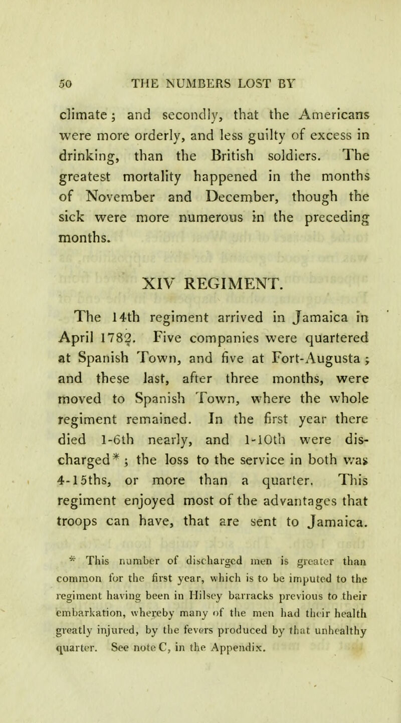 climate; and secondly, that the Americans were more orderly, and less guilty of excess in drinking, than the British soldiers. The greatest mortality happened in the months of November and December, though the sick were more numerous in the preceding months. XIV REGIMENT. The 14th regiment arrived in Jamaica in April 1782. Five companies were quartered at Spanish Town, and five at Fort-Augusta ; and these last, after three months, were moved to Spanish Town, where the whole regiment remained. In the first year there died l-6th nearly, and 1-iOth were dis- charged*; the loss to the service in both v/an 4-15ths, or more than a quarter, This regiment enjoyed most of the advantages that troops can have, that are sent to Jamaica. *■ This number of discharged men is greater than common for the first year, which is to be imputed to the regiment having been in Hilsey barracks previous to their embarkation, whereby many of the men had th( ir health greatly injured, by the fevers produced by fliat unhealthy quarter. See note C, in the Appendix.