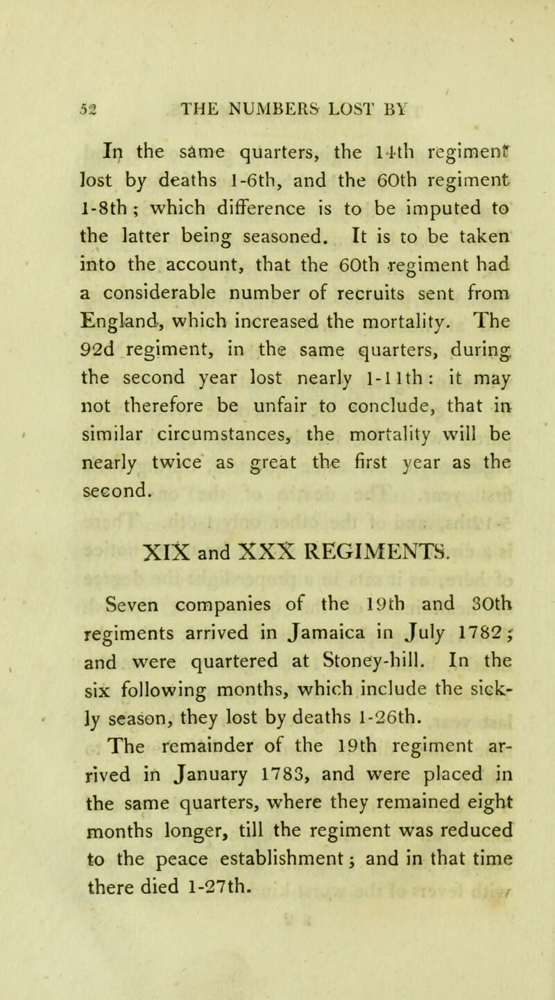 In the same quarters, the Hth regimenlf lost by deaths l-6th, and the 60th regiment l-8th ; which difference is to be imputed to the latter being seasoned. It is to be taken into the account, that the 60th regiment had a considerable number of recruits sent from England, which increased the mortality. The 92d regiment, in the same quarters, during the second year lost nearly 1-11th: it may not therefore be unfair to conclude, that in similar circumstances, the mortality will be nearly twice as great the first year as the second. XlX and XXX REGIMENTS. Seven companies of the 19th and 30th regiments arrived in Jamaica in July 1782; and were quartered at Stoney-hill. In the six following months, which include the sick- ly season, they lost by deaths l-26th. The remainder of the 19th regiment ar- rived in January 1783, and were placed in the same quarters, where they remained eight months longer, till the regiment was reduced to the peace establishment; and in that time there died l-27th. ,