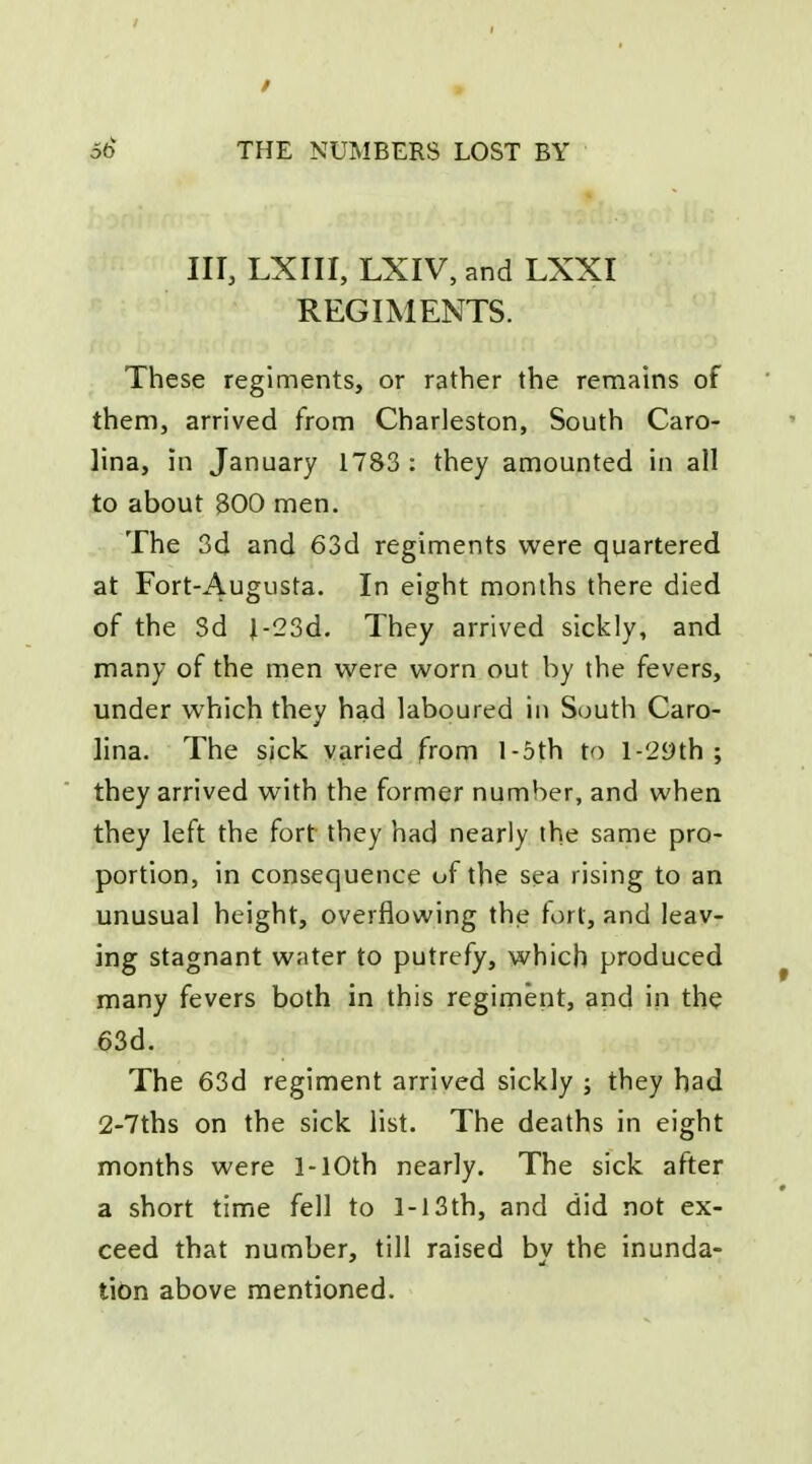 in, LXIII, LXIV, and LXXI REGIMENTS. These regiments, or rather the remains of them, arrived from Charleston, South Caro- lina, in January 1783 : they amounted in all to about 800 men. The 3d and 63d regiments were quartered at Fort-Augusta. In eight months there died of the 3d J-23d. They arrived sickly, and many of the men were worn out by the fevers, under which they had laboured in South Caro- lina. The sick varied from l-5th to l-29th ; they arrived with the former number, and when they left the fort they had nearly the same pro- portion, in consequence of the sea rising to an unusual height, overflowing the fort, and leav- ing stagnant water to putrefy, which produced many fevers both in this regiment, and in the 63d. The 63d regiment arrived sickly ; they had 2-7ths on the sick list. The deaths in eight months were 1-lOth nearly. The sick after a short time fell to 1-13th, and did not ex- ceed that number, till raised by the inunda- tion above mentioned.