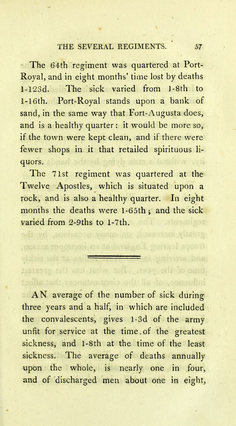 The 64th regiment was quartered at Port- Royal, and in eight months' time lost by deaths l-123d. The sick varied from l-8th to 1-16th. Port-Royal stands upon a bank of sand, in the same way that Fort-Augusta does, and is a healthy quarter: it would be more so, if the town were kept clean, and if there were fewer shops in it that retailed spirituous li- quors. The 71st regiment was quartered at the Twelve Apostles, which is situated upon a rock, and is also a healthy quarter. In eight months the deaths were l-65th and the sick varied from 2-9ths to l-7th. AN average of the number of sick during three years and a half, in which are included the convalescents, gives l-3d of the army unfit for service at the time.of the greatest sickness, and l-8th at the time of the least sickness. The average of deaths annually upon the whole, is nearly one in four, and of discharged men about one in eight.