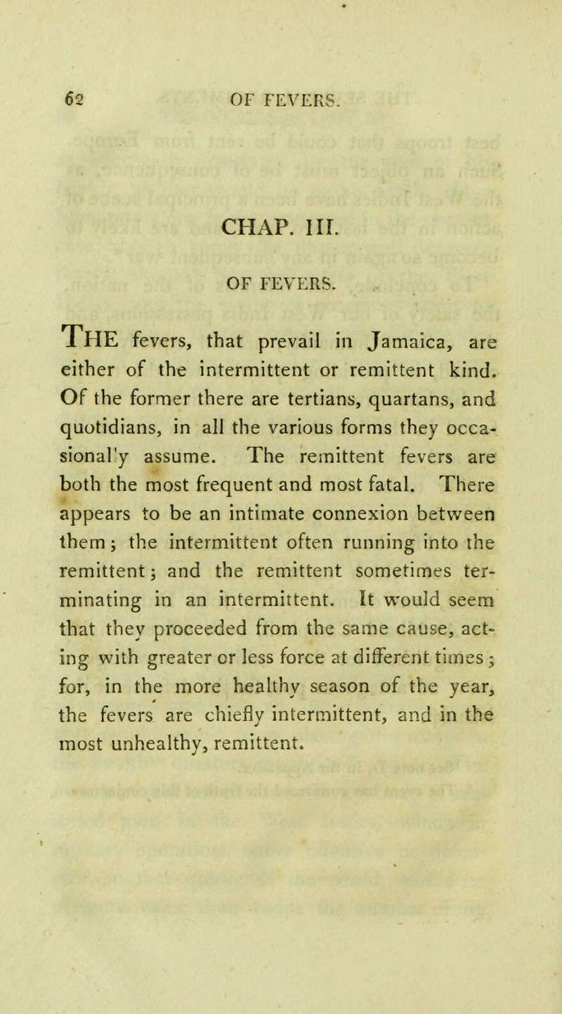 CHAP. nr. OF FEVERS. The fevers, that prevail in Jamaica, are either of the intermittent or remittent kind. Of the former there are tertians, quartans, and quotidians, in all the various forms they occa- sional'y assume. The remittent fevers are both the most frequent and most fatal. There appears to be an intimate connexion between them; the intermittent often running into the remittent; and the remittent sometimes ter- minating in an intermittent. It would seem that they proceeded from the same cause, act- ing with greater or less force at different times; for, in the more healthy season of the year, the fevers are chiefly intermittent, and in the most unhealthy, remittent.