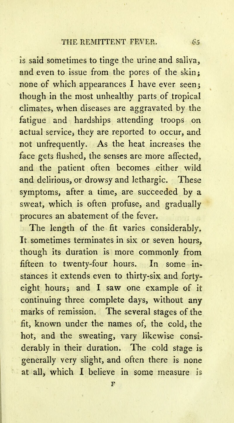 IS said sometimes to tinge the urine and saliva, and even to issue from the pores of the skin; ^ none of which appearances I have ever seenj though in the most unhealthy parts of tropical climates, when diseases are aggravated by the fatigue and hardships attending troops on actual service^ they are reported to occur, and not unfrequently. As the heat increases the face gets flushed, the senses are more affected, and the patient often becomes either wild and delirious, or drowsy and lethargic. These symptoms, after a time, are succeeded by a sweat, which is often profuse, and gradually procures an abatement of the fever. The length of the fit varies considerably. It sometimes terminates in six or seven hours, though its duration is more commonly from fifteen to twenty-four hours. In some in- stances it extends even to thirty-six and forty- eight hoursj and I saw one example of it continuing three complete days, without any marks of remission. The several stages of the fit, known under the names of, the cold, the hot, and the sweating, vary likewise consi- derably in their duration. The cold stage is generally very slight, and often there is none at all, which I believe in some measure is F