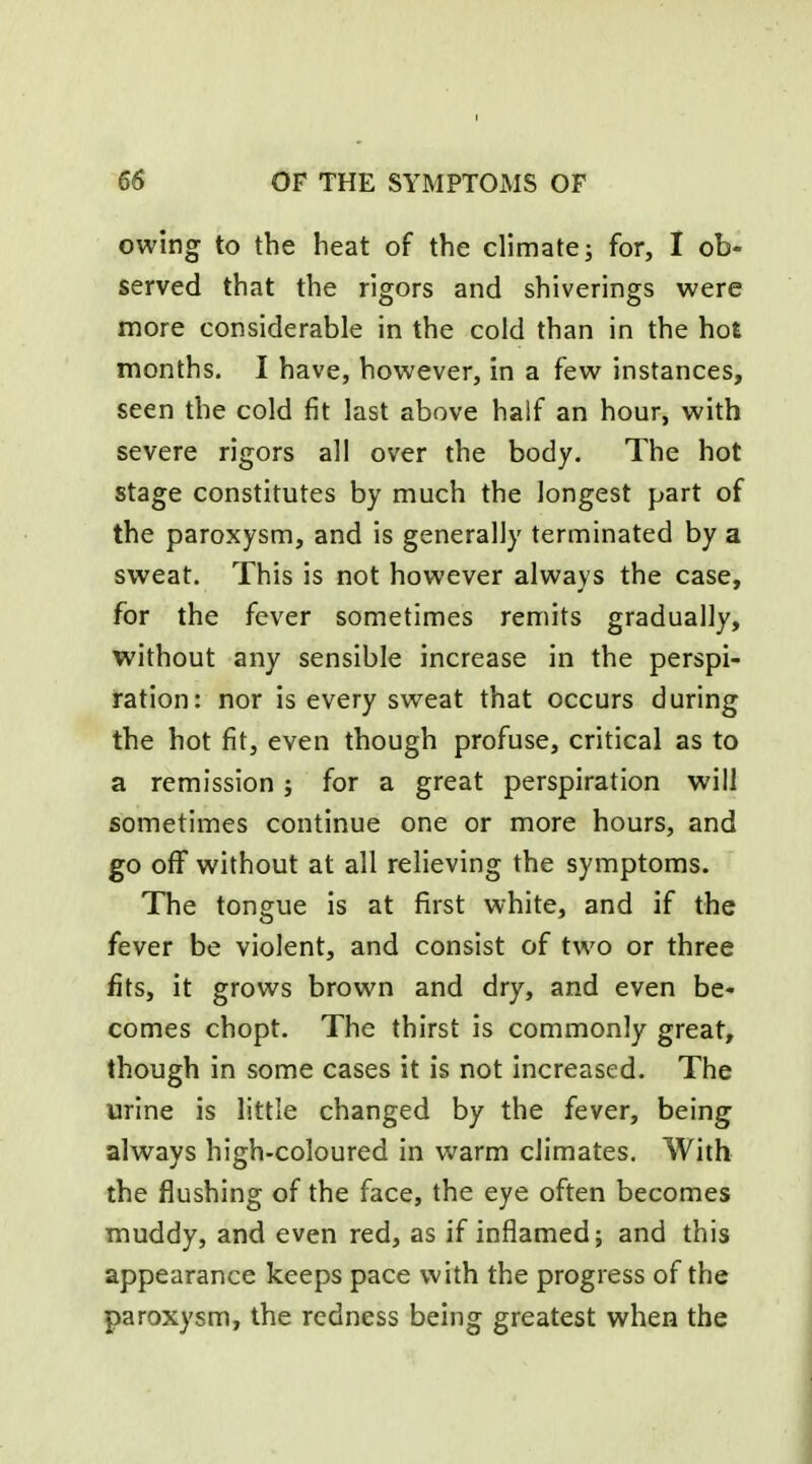 owing to the heat of the climate; for, I ob- served that the rigors and shiverings were more considerable in the cold than in the hot months. I have, however, in a few instances, seen the cold fit last above half an hour, with severe rigors all over the body. The hot stage constitutes by much the longest part of the paroxysm, and is generally terminated by a sweat. This is not however always the case, for the fever sometimes remits gradually, without any sensible increase in the perspi- ration: nor is every sweat that occurs during the hot fit, even though profuse, critical as to a remission; for a great perspiration will sometimes continue one or more hours, and go oflf without at all relieving the symptoms. The tongue is at first white, and if the fever be violent, and consist of two or three fits, it grows brown and dry, and even be- comes chopt. The thirst is commonly great, though in some cases it is not increased. The urine is little changed by the fever, being always high-coloured in warm climates. With the flushing of the face, the eye often becomes muddy, and even red, as if inflamed; and this appearance keeps pace with the progress of the paroxysm, the redness being greatest when the