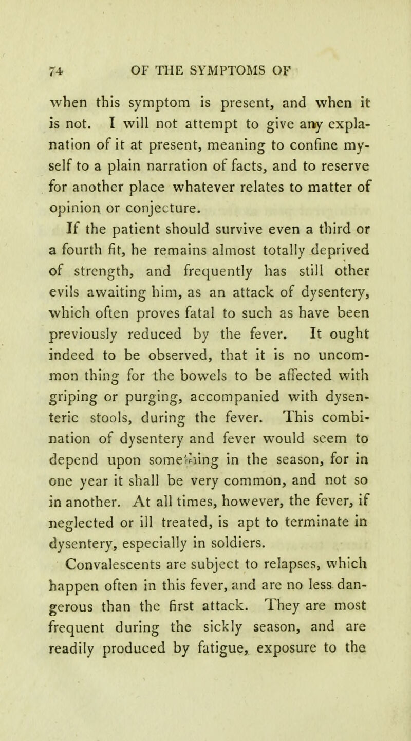 when this symptom is present, and when it is not. I will not attempt to give any expla- nation of it at present, meaning to confine my- self to a plain narration of facts, and to reserve for another place whatever relates to matter of opinion or conjecture. If the patient should survive even a third or a fourth fit, he remains almost totally deprived of strength, and frequently has still other evils awaiting him, as an attack of dysentery, which often proves fatal to such as have been previously reduced by the fever. It ought indeed to be observed, that it is no uncom- mon thing for the bowels to be affected with griping or purging, accompanied with dysen- teric stools, during the fever. This combi- nation of dysentery and fever would seem to depend upon some^^ling in the season, for in one year it shall be very common, and not so in another. At all times, however, the fever, if neglected or ill treated, is apt to terminate in dysentery, especially in soldiers. Convalescents are subject to relapses, which happen often in this fever, and are no less dan- gerous than the first attack. They are most frequent during the sickly season, and are readily produced by fatigue,_ exposure to the