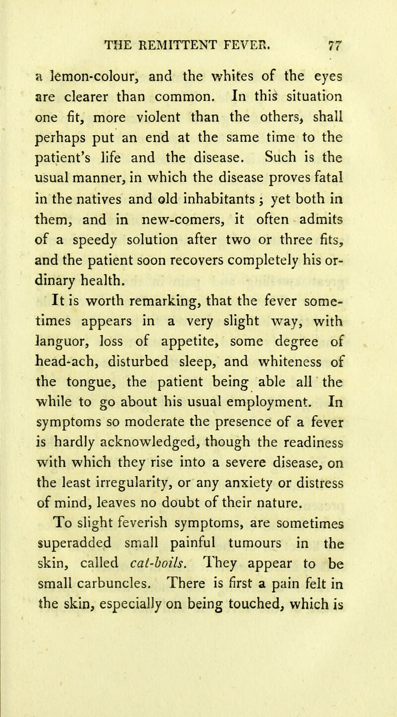 a kmon-colour, and the whites of the eyes are clearer than common. In this situation one fit, more violent than the others, shall perhaps put an end at the same time to the patient's life and the disease. Such is the usual manner, in which the disease proves fatal in the natives and old inhabitants ; yet both in them, and in new-comers, it often admits of a speedy solution after two or three fits, and the patient soon recovers completely his or- dinary health. It is worth remarking, that the fever some- times appears in a very slight way, with languor, loss of appetite, some degree of head-ach, disturbed sleep, and whiteness of the tongue, the patient being able all the while to go about his usual employment. In symptoms so moderate the presence of a fever is hardly acknowledged, though the readiness with which they rise into a severe disease, on the least irregularity, or any anxiety or distress of mind, leaves no doubt of their nature. To slight feverish symptoms, are sometimes superadded small painful tumours in the skin, called cat-boils. They appear to be small carbuncles. There is first a pain felt in the skin, especially on being touched, which is